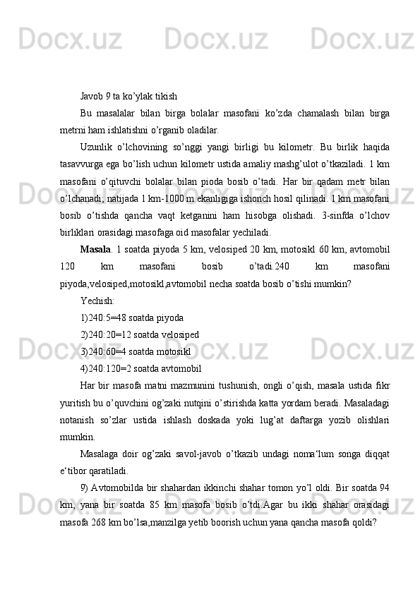 Javob 9 ta ko’ylak tikish
Bu   masalalar   bilan   birga   bolalar   masofani   ko’zda   chamalash   bilan   birga
metrni ham ishlatishni o’rganib oladilar.
Uzunlik   o’lchovining   so’nggi   yangi   birligi   bu   kilometr.   Bu   birlik   haqida
tasavvurga ega bo’lish uchun kilometr ustida amaliy mashg’ulot o’tkaziladi. 1 km
masofani   o’qituvchi   bolalar   bilan   pioda   bosib   o’tadi.   Har   bir   qadam   metr   bilan
o’lchanadi; natijada 1 km-1000 m ekanligiga ishonch hosil qilinadi. 1 km masofani
bosib   o’tishda   qancha   vaqt   ketganini   ham   hisobga   olishadi.   3-sinfda   o’lchov
birliklari orasidagi masofaga oid masofalar yechiladi.
Masala . 1 soatda piyoda 5 km, velosiped 20 km, motosikl 60 km, avtomobil
120   km   masofani   bosib   o’tadi.240   km   masofani
piyoda,velosiped,motosikl,avtomobil necha soatda bosib o’tishi mumkin?
Yechish:
1)240:5=48 soatda piyoda
2)240:20=12 soatda velosiped
3)240:60=4 soatda motosikl
4)240:120=2 soatda avtomobil
Har   bir   masofa   matni   mazmunini   tushunish,   ongli   o’qish,   masala   ustida   fikr
yuritish bu o’quvchini og’zaki nutqini o’stirishda katta yordam beradi. Masaladagi
notanish   so’zlar   ustida   ishlash   doskada   yoki   lug’at   daftarga   yozib   olishlari
mumkin.
Masalaga   doir   og’zaki   savol-javob   o’tkazib   undagi   noma‘lum   songa   diqqat
e‘tibor qaratiladi.
9) Avtomobilda bir shahardan ikkinchi shahar tomon yo’l oldi. Bir soatda 94
km,   yana   bir   soatda   85   km   masofa   bosib   o’tdi.Agar   bu   ikki   shahar   orasidagi
masofa 268 km bo’lsa,manzilga yetib boorish uchun yana qancha masofa qoldi?
