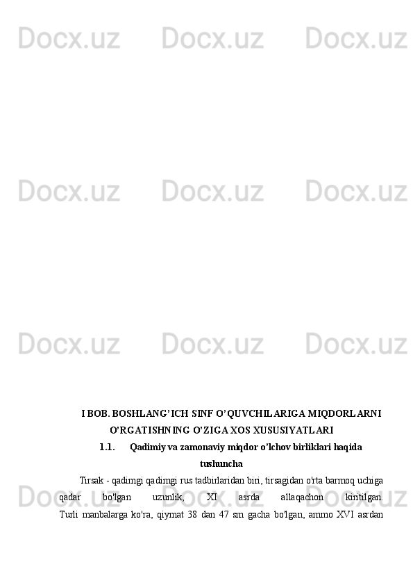 I BOB. BOSHLANG’ICH SINF O’QUVCHILARIGA MIQDORLARNI
O’RGATISHNING O’ZIGA XOS XUSUSIYATLARI
1.1. Qadimiy va zamonaviy miqdor o’lchov birliklari haqida
tushuncha
Tirsak - qadimgi qadimgi rus tadbirlaridan biri, tirsagidan o'rta barmoq uchiga
qadar   bo'lgan   uzunlik,   XI   asrda   allaqachon   kiritilgan.
Turli   manbalarga   ko'ra,   qiymat   38   dan   47   sm   gacha   bo'lgan,   ammo   XVI   asrdan 