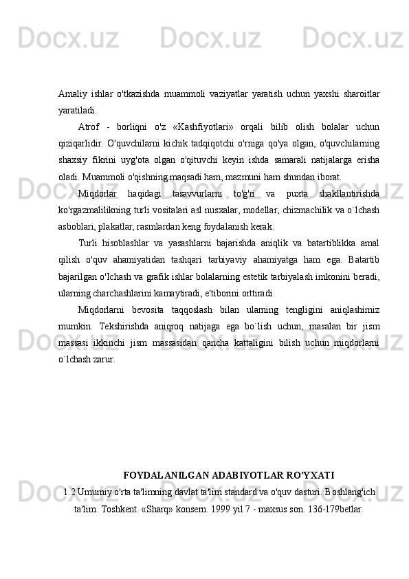 Amaliy   ishlar   o'tkazishda   muammoli   vaziyatlar   yaratish   uchun   yaxshi   sharoitlar
yaratiladi.
Atrof   -   borliqni   o'z   «Kashfiyotlari»   orqali   bilib   olish   bolalar   uchun
qiziqarlidir.   O'quvchilarni   kichik   tadqiqotchi   o'rniga   qo'ya   olgan,   o'quvchilarning
shaxsiy   fikrini   uyg'ota   olgan   o'qituvchi   keyin   ishda   samarali   natijalarga   erisha
oladi. Muammoli o'qishning maqsadi ham, mazmuni ham shundan iborat.
Miqdorlar   haqidagi   tasavvurlarni   to'g'ri   va   puxta   shakllantirishda
ko'rgazmalilikning turli vositalari asl nusxalar, modellar, chizmachilik va o`lchash
asboblari, plakatlar, rasmlardan keng foydalanish kerak.
Turli   hisoblashlar   va   yasashlarni   bajarishda   aniqlik   va   batartiblikka   amal
qilish   o'quv   ahamiyatidan   tashqari   tarbiyaviy   ahamiyatga   ham   ega.   Batartib
bajarilgan o'Ichash va grafik ishlar bolalarning estetik tarbiyalash imkonini beradi,
ularning charchashlarini kamaytiradi, e'tiborini orttiradi.
Miqdorlarni   bevosita   taqqoslash   bilan   ularning   tengligini   aniqlashimiz
mumkin.   Tekshirishda   aniqroq   natijaga   ega   bo`lish   uchun,   masalan   bir   jism
massasi   ikkinchi   jism   massasidan   qancha   kattaligini   bilish   uchun   miqdorlarni
o`lchash zarur.
FOYDALANILGAN ADABIYOTLAR RO'YXATI
1.2 Umumiy o'rta ta'limning davlat ta'lim standard va o'quv dasturi.   Boshlang'ich
ta'lim. Toshkent. «Sharq» konsern.   1999   yil   7 -   maxsus son.   136-179betlar. 