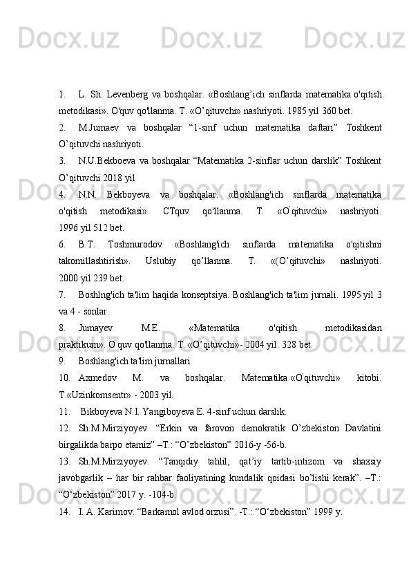 1. L.   Sh.   Levenberg   va   boshqalar.   «Boshlang’ich   sinflarda   matematika   o'qitish
metodikasi». O'quv qo'llanma.  Т . «O’qituvchi» nashriyoti. 1985 yil 360 bet.
2. M.Jumaev   va   boshqalar   “1-sinf   uchun   matematika   daftari”   Toshkent
O’qituvchi nashriyoti.
3. N.U.Bekboeva   va   boshqalar   “Matematika   2-sinflar   uchun   darslik”   Toshkent
O’qituvchi 2018 yil
4. N.N.   Bekboyeva   va   boshqalar.   «Boshlang'ich   sinflarda   matematika
o'qitish   metodikasi».   CTquv   qo'llanma.   Т .   « О ’
qituvchi»   nashriyoti.
1996 yil 512 bet.
6. B.T.   Toshmurodov   «Boshlang'ich   sinflarda   matematika   o'qitishni
takomillashtirish».   Uslubiy   qo’llanma.   T.   «(O’qituvchi»   nashriyoti.
2000 yil 239 bet.
7. Boshlng'ich ta'lim  haqida konseptsiya. Boshlang'ich  ta'lim  jurnali.   1995   yil 3
va 4 - sonlar.
8. Jumayev   M.E.   «Matematika   o'qitish   metodikasidan
praktikum».   О   quv   qo'llanma.  Т . «O’qituvchi»- 2004 yil. 328 bet.
9. Boshlang'ich ta'lim jurnallari.
10. Axmedov   M.   va   boshqalar.   Matematika   « О ’
qituvchi»   kitobi.
T.«Uzinkomsentr» - 2003 yil.
11.   Bikboyeva N.I. Yangiboyeva E. 4-sinf uchun darslik.
12. Sh.M.Mirziyoyev.   “Erkin   va   farovon   demokratik   O’zbekiston   Davlatini
birgalikda barpo etamiz” –T.: “O’zbekiston” 2016-y -56-b.
13. Sh.M.Mirziyoyev.   “Tanqidiy   tahlil,   qat’iy   tartib-intizom   va   shaxsiy
javobgarlik   –   har   bir   rahbar   faoliyatining   kundalik   qoidasi   bo’lishi   kerak”.   –T.:
“O‘zbekiston” 2017 y. -104-b.
14. I. A. Karimov. “Barkamol avlod orzusi”. -T.: “O‘zbekiston” 1999 y. 