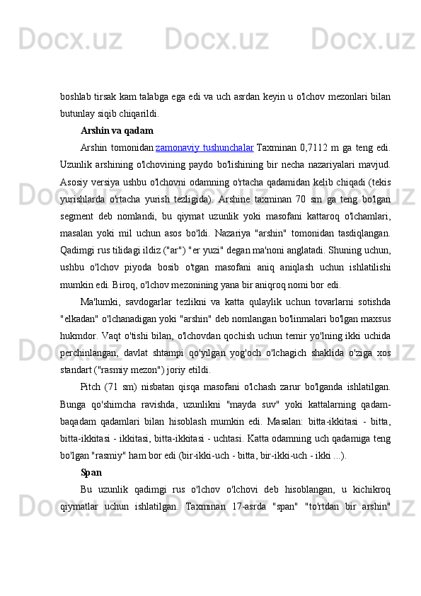 boshlab tirsak kam talabga ega edi va uch asrdan keyin u o'lchov mezonlari bilan
butunlay siqib chiqarildi.
Arshin va qadam
Arshin   tomonidan   zamonaviy   tushunchalar   Taxminan   0,7112   m   ga   teng   edi.
Uzunlik   arshining   o'lchovining   paydo   bo'lishining   bir   necha   nazariyalari   mavjud.
Asosiy versiya ushbu o'lchovni odamning o'rtacha qadamidan kelib chiqadi (tekis
yurishlarda   o'rtacha   yurish   tezligida).   Arshine   taxminan   70   sm   ga   teng   bo'lgan
segment   deb   nomlandi,   bu   qiymat   uzunlik   yoki   masofani   kattaroq   o'lchamlari,
masalan   yoki   mil   uchun   asos   bo'ldi.   Nazariya   "arshin"   tomonidan   tasdiqlangan.
Qadimgi rus tilidagi ildiz ("ar") "er yuzi" degan ma'noni anglatadi. Shuning uchun,
ushbu   o'lchov   piyoda   bosib   o'tgan   masofani   aniq   aniqlash   uchun   ishlatilishi
mumkin edi. Biroq, o'lchov mezonining yana bir aniqroq nomi bor edi.
Ma'lumki,   savdogarlar   tezlikni   va   katta   qulaylik   uchun   tovarlarni   sotishda
"elkadan" o'lchanadigan yoki "arshin" deb nomlangan bo'linmalari bo'lgan maxsus
hukmdor. Vaqt o'tishi  bilan, o'lchovdan qochish uchun temir  yo'lning ikki  uchida
perchinlangan,   davlat   shtampi   qo'yilgan   yog'och   o'lchagich   shaklida   o'ziga   xos
standart ("rasmiy mezon") joriy etildi.
Pitch   (71   sm)   nisbatan   qisqa   masofani   o'lchash   zarur   bo'lganda   ishlatilgan.
Bunga   qo'shimcha   ravishda,   uzunlikni   "mayda   suv"   yoki   kattalarning   qadam-
baqadam   qadamlari   bilan   hisoblash   mumkin   edi.   Masalan:   bitta-ikkitasi   -   bitta,
bitta-ikkitasi - ikkitasi, bitta-ikkitasi - uchtasi. Katta odamning uch qadamiga teng
bo'lgan "rasmiy" ham bor edi (bir-ikki-uch - bitta, bir-ikki-uch - ikki ...).
Span
Bu   uzunlik   qadimgi   rus   o'lchov   o'lchovi   deb   hisoblangan,   u   kichikroq
qiymatlar   uchun   ishlatilgan.   Taxminan   17-asrda   "span"   "to'rtdan   bir   arshin" 