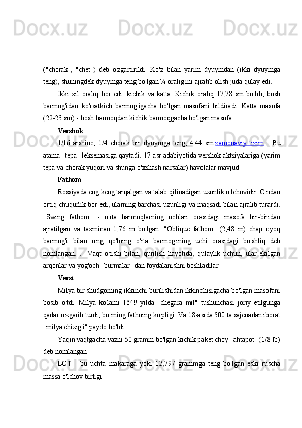 ("chorak",   "chet")   deb   o'zgartirildi.   Ko'z   bilan   yarim   dyuymdan   (ikki   dyuymga
teng), shuningdek dyuymga teng bo'lgan ¼ oralig'ini ajratib olish juda qulay edi.
Ikki   xil   oraliq   bor   edi:   kichik   va   katta.   Kichik   oraliq   17,78   sm   bo'lib,   bosh
barmog'idan   ko'rsatkich   barmog'igacha   bo'lgan   masofani   bildiradi.   Katta   masofa
(22-23 sm) - bosh barmoqdan kichik barmoqgacha bo'lgan masofa.
Vershok
1/16   arshine,   1/4   chorak   bir   dyuymga   teng,   4.44   sm   zamonaviy   tizim ...   Bu
atama "tepa" leksemasiga qaytadi. 17-asr adabiyotida vershok aktsiyalariga (yarim
tepa va chorak yuqori va shunga o'xshash narsalar) havolalar mavjud.
Fathom
Rossiyada eng keng tarqalgan va talab qilinadigan uzunlik o'lchovidir. O'ndan
ortiq chuqurlik bor edi, ularning barchasi uzunligi va maqsadi bilan ajralib turardi.
"Swing   fathom"   -   o'rta   barmoqlarning   uchlari   orasidagi   masofa   bir-biridan
ajratilgan   va   taxminan   1,76   m   bo'lgan.   "Oblique   fathom"   (2,48   m)   chap   oyoq
barmog'i   bilan   o'ng   qo'lning   o'rta   barmog'ining   uchi   orasidagi   bo'shliq   deb
nomlangan.   ...   Vaqt   o'tishi   bilan,   qurilish   hayotida,   qulaylik   uchun,   ular   ekilgan
arqonlar va yog'och "burmalar" dan foydalanishni boshladilar.
Verst
Milya bir shudgorning ikkinchi burilishidan ikkinchisigacha bo'lgan masofani
bosib   o'tdi.   Milya   ko'lami   1649   yilda   "chegara   mil"   tushunchasi   joriy   etilgunga
qadar o'zgarib turdi, bu ming fathning ko'pligi. Va 18-asrda 500 ta sajenadan iborat
"milya chizig'i" paydo bo'ldi.
Yaqin vaqtgacha vazni 50 gramm bo'lgan kichik paket choy "ahtapot" (1/8 lb)
deb nomlangan
LOT   -   bu   uchta   makaraga   yoki   12,797   grammga   teng   bo'lgan   eski   ruscha
massa o'lchov birligi. 