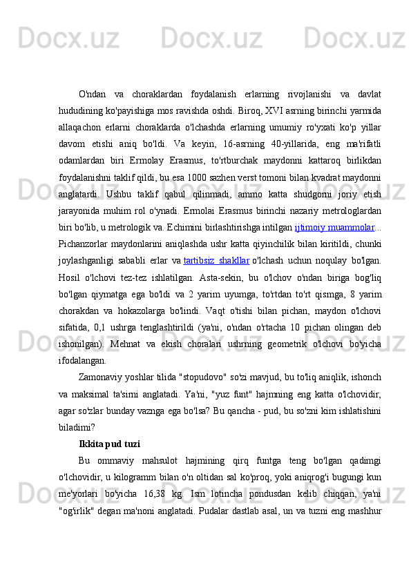 O'ndan   va   choraklardan   foydalanish   erlarning   rivojlanishi   va   davlat
hududining ko'payishiga mos ravishda oshdi. Biroq, XVI asrning birinchi yarmida
allaqachon   erlarni   choraklarda   o'lchashda   erlarning   umumiy   ro'yxati   ko'p   yillar
davom   etishi   aniq   bo'ldi.   Va   keyin,   16-asrning   40-yillarida,   eng   ma'rifatli
odamlardan   biri   Ermolay   Erasmus,   to'rtburchak   maydonni   kattaroq   birlikdan
foydalanishni taklif qildi, bu esa 1000 sazhen verst tomoni bilan kvadrat maydonni
anglatardi.   Ushbu   taklif   qabul   qilinmadi,   ammo   katta   shudgorni   joriy   etish
jarayonida   muhim   rol   o'ynadi.   Ermolai   Erasmus   birinchi   nazariy   metrologlardan
biri bo'lib, u metrologik va. Echimini birlashtirishga intilgan   ijtimoiy muammolar ...
Pichanzorlar  maydonlarini  aniqlashda ushr  katta qiyinchilik bilan kiritildi, chunki
joylashganligi   sababli   erlar   va   tartibsiz   shakllar   o'lchash   uchun   noqulay   bo'lgan.
Hosil   o'lchovi   tez-tez   ishlatilgan.   Asta-sekin,   bu   o'lchov   o'ndan   biriga   bog'liq
bo'lgan   qiymatga   ega   bo'ldi   va   2   yarim   uyumga,   to'rtdan   to'rt   qismga,   8   yarim
chorakdan   va   hokazolarga   bo'lindi.   Vaqt   o'tishi   bilan   pichan,   maydon   o'lchovi
sifatida,   0,1   ushrga   tenglashtirildi   (ya'ni,   o'ndan   o'rtacha   10   pichan   olingan   deb
ishonilgan).   Mehnat   va   ekish   choralari   ushrning   geometrik   o'lchovi   bo'yicha
ifodalangan.
Zamonaviy yoshlar tilida "stopudovo" so'zi mavjud, bu to'liq aniqlik, ishonch
va   maksimal   ta'sirni   anglatadi.   Ya'ni,   "yuz   funt"   hajmning   eng   katta   o'lchovidir,
agar so'zlar bunday vaznga ega bo'lsa? Bu qancha - pud, bu so'zni kim ishlatishini
biladimi?
Ikkita pud tuzi
Bu   ommaviy   mahsulot   hajmining   qirq   funtga   teng   bo'lgan   qadimgi
o'lchovidir, u kilogramm bilan o'n oltidan sal ko'proq, yoki aniqrog'i bugungi kun
me'yorlari   bo'yicha   16,38   kg.   Ism   lotincha   pondusdan   kelib   chiqqan,   ya'ni
"og'irlik" degan ma'noni anglatadi. Pudalar dastlab asal, un va tuzni eng mashhur 