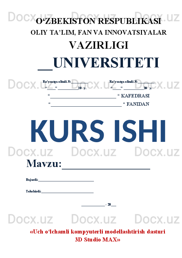 O‘ZBEKISTON RESPUBLIKASI 
OLIY  TA’LIM, FAN  VA INNOVATSIYALAR
VAZIRLIGI
__UNIVERSITETI
Ro’yxatga olindi №__________                          Ro’yxatga olindi №__________
“_____” ____________20   y.                             “_____” ____________20   y.
“___________________________ “ KAFEDRASI
“_____________________________ “ FANIDAN
KURS ISHI 
Mavzu:________________ 
Bajardi:_________________________________
Tekshirdi:_______________________________
______________ - 20___
« Uch   o‘lchamli   kompyuterli   modellashtirish   dasturi
3D Studio MAX » 