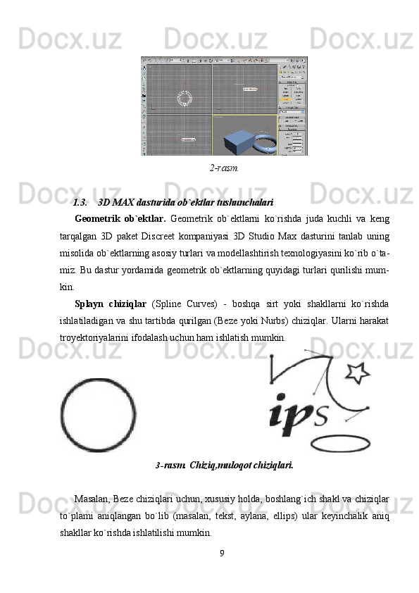 92- rasm.
1.3. 3D   MAX   dasturida   ob`ektlar   tushunchalari
Geometrik   ob`ektlar.   Geometrik   ob`ektlarni   ko`rishda   juda   kuchli   va   keng
tarqalgan   3D   paket   Discreet   kompaniyasi   3D   Studio   Max   dasturini   tanlab   uning
misolida   ob`ektlarning   asosiy   turlari   va   modellashtirish   texnologiyasini   ko`rib   o`ta-
miz. Bu dastur yordamida geometrik ob`ektlarning quyidagi turlari qurilishi mum-
kin.
Splayn   chiziqlar   (Spline   Curves)   -   boshqa   sirt   yoki   shakllarni   ko`rishda
ishlatiladigan va shu tartibda qurilgan (Beze yoki Nurbs) chiziqlar. Ularni harakat
troyektoriyalarini ifodalash uchun ham ishlatish mumkin.
3- rasm.   Chiziq,muloqot   chiziqlari.
Masalan, Beze chiziqlari uchun, xususiy holda, boshlang`ich shakl va chiziqlar
to`plami   aniqlangan   bo`lib   (masalan,   tekst,   aylana,   ellips)   ular   keyinchalik   aniq
shakllar ko`rishda ishlatilishi mumkin. 