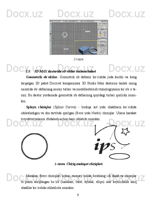 92- rasm.
1.3. 3D   MAX   dasturida   ob`ektlar   tushunchalari
Geometrik   ob`ektlar.   Geometrik   ob`ektlarni   ko`rishda   juda   kuchli   va   keng
tarqalgan   3D   paket   Discreet   kompaniyasi   3D   Studio   Max   dasturini   tanlab   uning
misolida   ob`ektlarning   asosiy   turlari   va   modellashtirish   texnologiyasini   ko`rib   o`ta-
miz. Bu dastur yordamida geometrik ob`ektlarning quyidagi turlari qurilishi mum-
kin.
Splayn   chiziqlar   (Spline   Curves)   -   boshqa   sirt   yoki   shakllarni   ko`rishda
ishlatiladigan va shu tartibda qurilgan (Beze yoki Nurbs) chiziqlar. Ularni harakat
troyektoriyalarini ifodalash uchun ham ishlatish mumkin.
3- rasm.   Chiziq,muloqot   chiziqlari.
Masalan, Beze chiziqlari uchun, xususiy holda, boshlang`ich shakl va chiziqlar
to`plami   aniqlangan   bo`lib   (masalan,   tekst,   aylana,   ellips)   ular   keyinchalik   aniq
shakllar ko`rishda ishlatilishi mumkin.