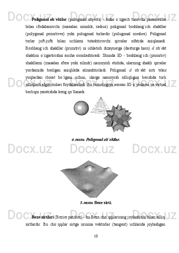 10Poligonal  ob`ektlar   (polugonal   objects)   -  bular   o`zgarib  turuvchi   parametrlar
bilan   ifodalanuvchi   (masalan   uzunlik,   radius)   poligonal   boshlang`ich   shakllar
(polygonal   primitives)   yoki   polugonal   turlardir   (polugonal   meshes).   Poligonal
turlar   juft-jufti   bilan   uchlarni   tutashtiruvchi   qirralar   sifatida   aniqlanadi.
Boshlang`ich   shakllar   (primitiv)   ni   ishlatish   dizaynerga   (dasturga   ham)   d   ob`ekt
shaklini   o`zgartirishni   ancha   osonlashtiradi.   Shunda   3D   -   boshlang`ich   (primitiv)
shakllarni   (masalan   sfera   yoki   silindr)   namoyish   etishda,   ularning   shakli   qirralar
yordamida   berilgan   aniqlikda   almashtiriladi.   Poligonal   d   ob`ekt   sirti   tekis
yoqlardan   iborat   bo`lgani   uchun,   ularga   namoyish   silliqligini   berishda   turli
silliqlash   algoritmlari   foydalaniladi.   Bu   texnologiya   asosan   3D   o`yinlarni   va   virtual
borliqni yaratishda keng qo`llanadi.
4- rasm.   Poligonal   ob`ektlar.
5- rasm.   Beze   sirti.
Beze sirtlari  (Bezier patches) - bu Beze cho`qqilarining joylashishi bilan silliq 
sirtlardir.   Bu   cho`qqilar   sirtga   urinma   vektorlar   (tangent)   uchlarida   joylashgan 