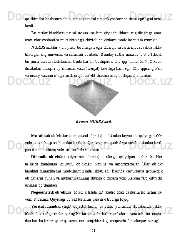 11qo`shimcha   boshqaruvchi   nuqtalar   (control   points)   yordamida sirtni   egriligini   aniq-
laydi.
Bu   sirtlar   hisoblash   tizimi   uchun   ma`lum   qiyinchiliklarni   tug`dirishiga   qara-
may, ular yordamida murakkab egri chiziqli ob`ektlarni modellashtirish mumkin.
NURBS sirtlar   - bir jinsli bo`lmagan egri chiziqli sirtlarni modellashda ishla-
tiladigan eng universal va samarali vositadir. Bunday sirtlar maxsus to`rt o`lchovli
bir jinsli fazoda ifodalanadi. Unda har bir boshqaruvi cho`qqi, uchta X, Y, Z koor-
dinatadan tashqari qo`shimcha vazn (weigat) tavsifiga ham ega. Cho`qqining o`rni
va nisbiy vaznini o`zgartirish orqali ob`ekt shaklini aniq boshqarish mumkin.
6- rasm.   NURBS   sirti.
Murakkab ob`ektlar   (compound objects) - oldindan tayyorlab qo`yilgan ikki
yoki undan ko`p   shakllardan   tuziladi.   Qanday   jism   qurilishiga   qarab   oldindan   tuzil-
gan shakllar chiziq yoki sirt bo`lishi mumkin.
Dinamik   ob`ektlar   (dynamic   objects)   -   ularga   qo`yilgan   tashqi   kuchlar
ta`sirida   harakatga   keluvchi   ob`ektlar:   prujina   va   amortizatorlar.   Ular   ob`ekt
harakati   dinamikasini   modellashtirishda   ishlatiladi.   Boshqa   dasturlarda   geometrik
ob`ektlarni qurish va muharrirlashning shunga o`xshash yoki ulardan farq qiluvchi
usullari qo`llaniladi.
Nogeometrik ob`ektlar.   Misol sifatida 3D Studio Max dasturini ko`rishni da-
vom ettiramiz. Quyidagi ob`ekt turlarini qarash e`tiborga loyiq.
Yoritish   manbai   (light   objects)   tashqi   va   ichki   yoritishni   ifodalashda   ishla-
tiladi. Turli  algoritmlar yorug`lik tarqatuvchi  turli  manbalarni yaratadi: bir nuqta-
dan barcha tomonga tarqaluvchi nur; projektordagi chiquvchi fokuslangan yorug`-