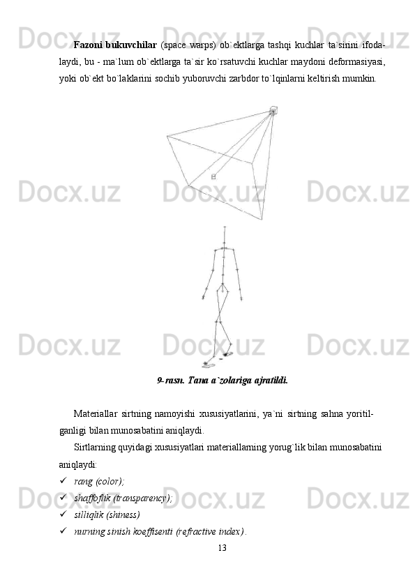 13Fazoni   bukuvchilar   (space   warps)   ob`ektlarga   tashqi   kuchlar   ta`sirini   ifoda-
laydi, bu - ma`lum ob`ektlarga ta`sir ko`rsatuvchi kuchlar maydoni deformasiyasi,
yoki ob`ekt bo`laklarini sochib yuboruvchi zarbdor to`lqinlarni keltirish mumkin.
9- rasn.   Tana   a`zolariga   ajratildi.
Materiallar   sirtning   namoyishi   xususiyatlarini,   ya`ni   sirtning   sahna   yoritil-  
ganligi bilan munosabatini aniqlaydi.
Sirtlarning quyidagi xususiyatlari materiallarning yorug`lik bilan munosabatini 
aniqlaydi:
 rang   (color);
 shaffoflik   (transparency);
 silliqlik   (shiness)
 nurning   sinish   koeffisenti   (refractive   index)  . 