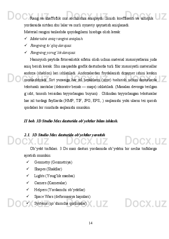 14Rang   va   shaffoflik   nur   sochilishni   aniqlaydi.   Sinish   koeffisenti   va   silliqlik  
yordaraida sirtdan shu`lalar va nurli oynaviy qaynatish aniqlanadi.
Material   rangini   tanlashda   quyidagilarni   hisobga   olish   kerak:
 Materialni   aniq   rangini   aniqlash.
 Rangning   to`qliq   darajasi.
 Rangning   yorug`lik   darajasi.
Namoyish paytida fotorealistik sifatni olish uchun material xususiyatlarini juda
aniq berish   kerak. Shu maqsadda   grafik   dasturlarda   turli fikr   xususiyatli materiallar
andoza (shablon) lari ishlatiladi. Andozalardan foydalanish dizayner ishini keskin
osonlashtiradi.   Sirt   yuzasiga   har   xil   bezaklarni   (uzor)   tushirish   uchun   dasturlarda
teksturali   xaritalar   (dekorativ   bezak —   maps)   ishlatiladi.   (Masalan   devorga   terilgan
g`isht,   timsoh   terisidan   tayyorlangan   buyum)   .   Oldindan   tayyorlangan   teksturalar
har xil turdagi fayllarda (HMP, TIF, JPG, EPS,..) saqlanishi yoki ularni tez qurish
qoidalari ko`rinishida saqlanishi mumkin.
II   bob.   3D   Studio   Max   dasturida   ob’yektlar   bilan   ishlash.
2.1. 3D   Studio   Max   dasturida   ob’yektlar   yaratish
Ob’yekt   toifalari.   3   Ds   max   dasturi   yordamida   ob’yektni   bir   necha   toifalarga
ajratish mumkin:
 Geometry   (Geometriya)
 Shapes  (Shakllar)
 Lights   (Youg’lik   manbai)
 Camers   (Kameralar)
 Helpers   (Yordamchi   ob’yektlar)
 Space   Wars   (deformasiya   hajmlari)
 Systems   (qo’shimcha   qurilmalar).