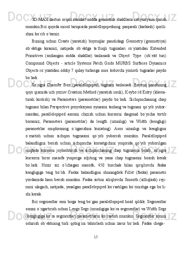 153D-MAX   dasturi   orqali standart sodda   geometrik shakllarni ixtiyoriysini qurish
mumkin.Biz quyida misol tariqasida paralellopipedning   panjarali (karkasli) qurili-
shini ko`rib o`tamiz.
Buning   uchun   Create   (yaratish)   buyruqlar   panelidagi   Geometry   (geometriya)
ob`ektiga   kiramiz,   natijada   ob`ektga   ta`lluqli   tugmalari   ro`yxatidan   Extended
Primitives   (sozlangan   sodda   shakllar)   tanlanadi   va   Object   Type   (ob`ekt   turi)
Compound   Objects   -   article   Systems   Patch   Grids   MURBS   Surfaces   Dynamics
Objects ro`yxatidan oddiy 7 qulay turlariga mos   keluvchi yozuvli tugmalar paydo
bo`ladi.
So`ngra   Chamfer   Box   (paralellopiped)   tugmasi   tanlanadi.   Buyruq   panelining
quyi qismida uch yozuv:Creation Method (yaratish usuli), Keybo`rd Entry (klavia-
turali   kiritish)   va   Parameters   (parametrlar)   paydo   bo`ladi.   Sichqonchaning   chap
tugmasi bilan Perspective proyeksiyasi oynasini tanlang va tugmani qo`yib yubor-
masdan,   parallelepiped   asosini   chizish   uchun   kursorni   diagonal   bo`yicha   tortib
boramiz,   Parameters   (parametrlar)   da   length   (uzunligi)   va   Width   (kengligi)
parametrlar   miqdorining   o`zgarishini   kuzating).   Asos   uzunligi   va   kengligini
o`rnatish   uchun   sichqon   tugmasini   qo`yib   yuborish   mumkin.   Paralellopiped
balandligini   berish   uchun   sichqoncha   korsatgichini   yuqorida   qo’yib   yuborilgan
nuqtada   kursorni   joylashtirish   va   sichqonchaning   chap   tugmasini   bosib,   so’ngra
kursorni   biror   masofa   yuqoriga   siljiting   va   yana   chap   tugmasini   bosish   kerak
bo`ladi.   Hozir   siz   o`lchagan   masofa,   450   burchak   bilan   qirqiluvchi   faska
kengligiga   teng   bo`ldi.   Faska   balandligini   shuningdek   Fillet   (faska)   parametri
yordamida   ham   berish   mumkin.   Faska   sirtini   siliqlovchi   Smooth   (silliqlash)   reji-
mini ulagach, natijada, yasalgan parallelepiped ko`rsatilgan ko`rinishga ega bo`li-
shi kerak.
Biz segmentlar  soni  birga teng bo`gan  paralellopiped hosil  qildik. Segmentlar
sonini o`zgartirish uchun Lengs Segs (uzunligiga ko`ra segmentlar) va Width Segs
(kengligiga ko`ra segmentlar) parametrlarni ko`rsatish mumkin. Segmentlar sonini
oshirish   ob`ektining   turli   qobig`ini   tahrirlash   uchun   zarur   bo`ladi.   Faska   chega- 