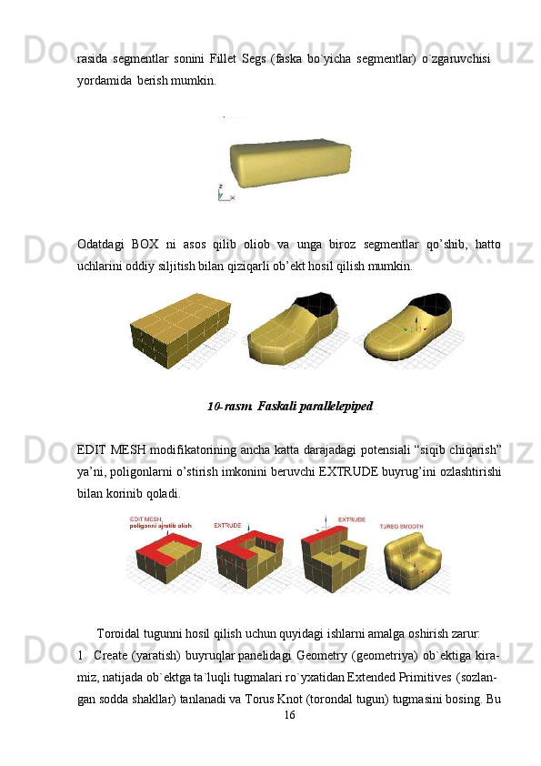 16rasida   segmentlar   sonini   Fillet   Segs   (faska   bo`yicha   segmentlar)   o`zgaruvchisi 
yordamida   berish mumkin.
Odatdagi   BOX   ni   asos   qilib   oliob   va   unga   biroz   segmentlar   qo’shib,   hatto
uchlarini oddiy siljitish bilan qiziqarli ob’ekt hosil qilish mumkin.
10- rasm.   Faskali   parallelepiped
EDIT MESH modifikatorining ancha katta darajadagi potensiali “siqib chiqarish”
ya’ni, poligonlarni o’stirish imkonini beruvchi EXTRUDE buyrug’ini ozlashtirishi
bilan korinib qoladi.
Toroidal   tugunni   hosil   qilish   uchun   quyidagi   ishlarni   amalga   oshirish   zarur:
1 Create   (yaratish)   buyruqlar panelidagi   Geometry   (geometriya)   ob`ektiga   kira- 
miz, natijada ob`ektga ta`luqli tugmalari ro`yxatidan Extended Primitives   (sozlan-
gan   sodda   shakllar)   tanlanadi   va   Torus   Knot   (torondal   tugun)   tugmasini   bosing.   Bu 