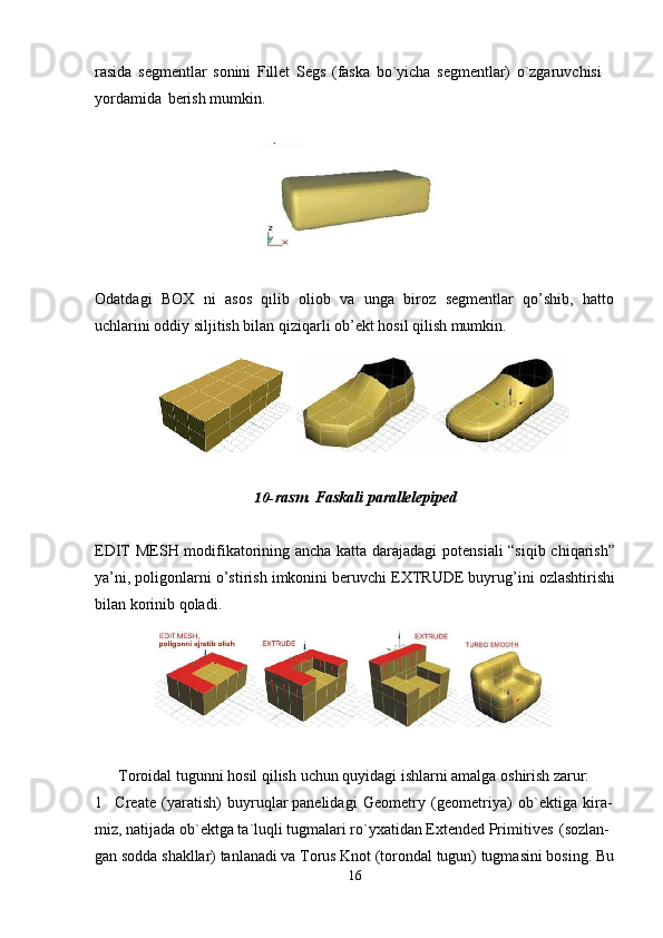 16rasida   segmentlar   sonini   Fillet   Segs   (faska   bo`yicha   segmentlar)   o`zgaruvchisi 
yordamida   berish mumkin.
Odatdagi   BOX   ni   asos   qilib   oliob   va   unga   biroz   segmentlar   qo’shib,   hatto
uchlarini oddiy siljitish bilan qiziqarli ob’ekt hosil qilish mumkin.
10- rasm.   Faskali   parallelepiped
EDIT MESH modifikatorining ancha katta darajadagi potensiali “siqib chiqarish”
ya’ni, poligonlarni o’stirish imkonini beruvchi EXTRUDE buyrug’ini ozlashtirishi
bilan korinib qoladi.
Toroidal   tugunni   hosil   qilish   uchun   quyidagi   ishlarni   amalga   oshirish   zarur:
1 Create   (yaratish)   buyruqlar panelidagi   Geometry   (geometriya)   ob`ektiga   kira- 
miz, natijada ob`ektga ta`luqli tugmalari ro`yxatidan Extended Primitives   (sozlan-
gan   sodda   shakllar)   tanlanadi   va   Torus   Knot   (torondal   tugun)   tugmasini   bosing.   Bu