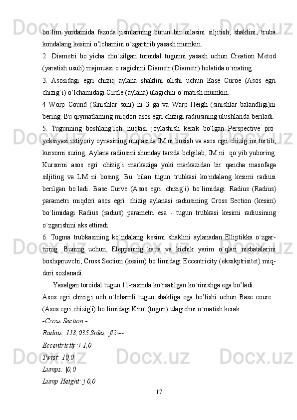 17bo`lim   yordamida   fazoda   jismlarning   butun   bir   oilasini   siljitish,   shaklini,   truba
kondalang kesimi o’lchamini o`zgartirib yasash mumkin.
2 Diametri   bo`yicha   cho`zilgan   toroidal   tugunni   yasash   uchun   Creation   Metod
(yaratish usuli) majmuasi o`ragichini Diametr (Diametr) holatida o`rnating.
3.   Asosidagi   egri   chiziq   aylana   shaklini   olishi   uchun   Ease   Curoe   (Asos   egri
chizig`i) o’lchamidagi Circle (aylana) ulagichni o`rnatish mumkin.
4   Worp   Cound   (Sinishlar   soni)   ni   3   ga   va   Warp   Heigh   (sinishlar   balandligi)ni
bering. Bu   qiymatlarning miqdori asos egri chizigi radiusining ulushlarida beriladi.
5. Tugunning   boshlang`ich   nuqtasi   joylashish   kerak   bo`lgan   Perspective   pro-
yeksiyasi ixtiyoriy oynasining nuqtasida IM ni bosish va asos egri chizig`ini tortib,
kursomi suring. Aylana radiusini shunday tarzda belgilab, IM ni   qo`yib yuboring.
Kursorni   asos   egri   chizig`i   markaziga   yoki   markazidan   bir   qancha   masofaga
siljiting   va   LM   ni   bosing.   Bu   bilan   tugun   trubkasi   ko`ndalang   kesimi   radiusi
berilgan   bo`ladi.   Base   Curve   (Asos   egri   chizig`i)   bo`limidagi   Radius   (Radius)
parametri   miqdori   asos   egri   chizig   aylanasi   radiusining   Cross   Section   (kesim)
bo`limidagi   Radius   (radius)   parametri   esa   -   tugun   trubkasi   kesimi   radiusining
o`zgarishini aks ettiradi.
6. Tugma   trubkasining   ko`ndalang   kesimi   shaklini   aylanadan   Elliptikka   o`zgar-
tiring.   Buning   uchun,   Eleppsning   katta   va   kichik   yarim   o`qlari   nisbatalarini
boshqaruvchi, Cross Section (kesim) bo`limidagi Eccentricity (eksskptrisitet) miq-
dori sozlanadi.
Yasalgan   toroidal   tugun   11-rasmda   ko`rsatilgan   ko`rinishga   ega   bo’ladi.
Asos   egri   chizig `
i   uch   o`lchamli   tugun   shakliga   ega   bo’lishi   uchun   Base   coure 
(Asos egri chizig `
i) bo`limidagi Knot (tugun) ulagichni o`rnatish kerak.
-Cross   Section   -
Radius:   118,035   Sides:   fl2~~ 
Eccentricity:! 1,0
Twist: 10,0 
Lumps:   |0,0
Lump   Height:   j   0,0