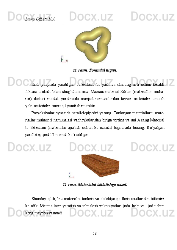 18Lump   Offset:   10,0
11- rasm.   Torandal   tugun.
Endi   yuqorida   yaratilgan   ob`ektlarni   bo`yash   va   ulaming   sirti   uchun   kerakli
faktura   tanlash   bilan   shug`ullanamiz.   Maxsus   material   Editor   (materiallar   muha-
riri)   dasturi   moduli   yordaraida   mavjud   namunalardan   tayyor   materialni   tanlash
yoki materialni mustaqil yaratish mumkin.
Proyeksiyalar oynasida parallelepipedni yasang. Tanlangan materiallarni mate-
riallar muharriri namunalari yacheykalaridan biriga torting va uni Assing Material
to   Selection   (materialni   ajratish   uchun   ko`rsatish)   tugmasida   bosing.   Bo`yalgan
parallelepiped 12-rasmda ko`rsatilgan.
12- rasu.   Materialni   ishlatishga   misol.
Shunday qilib, biz materialni tanlash va ob`ektga qo`llash usullaridan bittasini
ko`rdik. Materiallarni yaratish va tahrirlash imkoniyatlari juda   ko`p va   ijod uchun
keng maydon yaratadi. 