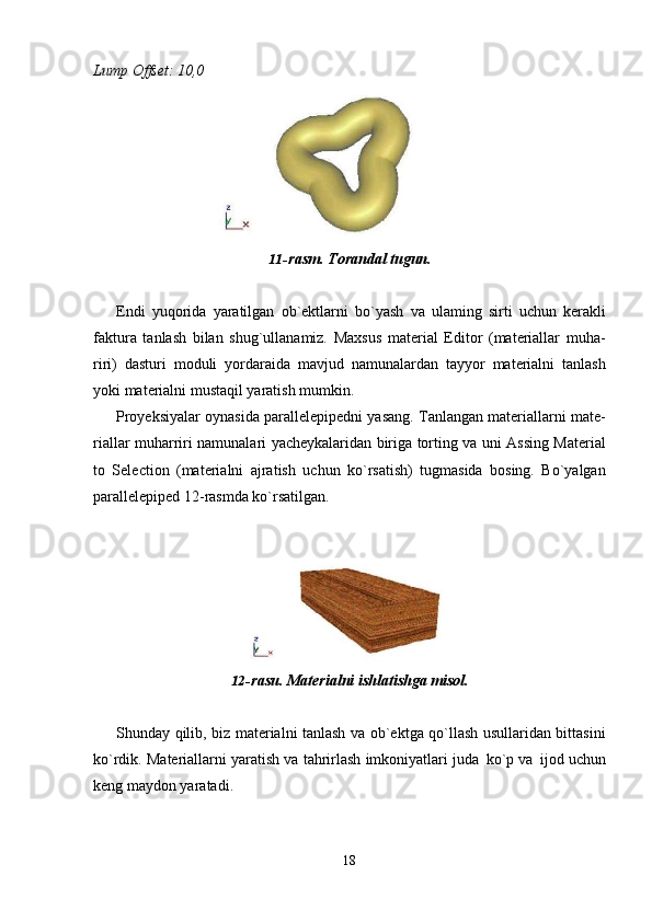 18Lump   Offset:   10,0
11- rasm.   Torandal   tugun.
Endi   yuqorida   yaratilgan   ob`ektlarni   bo`yash   va   ulaming   sirti   uchun   kerakli
faktura   tanlash   bilan   shug`ullanamiz.   Maxsus   material   Editor   (materiallar   muha-
riri)   dasturi   moduli   yordaraida   mavjud   namunalardan   tayyor   materialni   tanlash
yoki materialni mustaqil yaratish mumkin.
Proyeksiyalar oynasida parallelepipedni yasang. Tanlangan materiallarni mate-
riallar muharriri namunalari yacheykalaridan biriga torting va uni Assing Material
to   Selection   (materialni   ajratish   uchun   ko`rsatish)   tugmasida   bosing.   Bo`yalgan
parallelepiped 12-rasmda ko`rsatilgan.
12- rasu.   Materialni   ishlatishga   misol.
Shunday qilib, biz materialni tanlash va ob`ektga qo`llash usullaridan bittasini
ko`rdik. Materiallarni yaratish va tahrirlash imkoniyatlari juda   ko`p va   ijod uchun
keng maydon yaratadi.