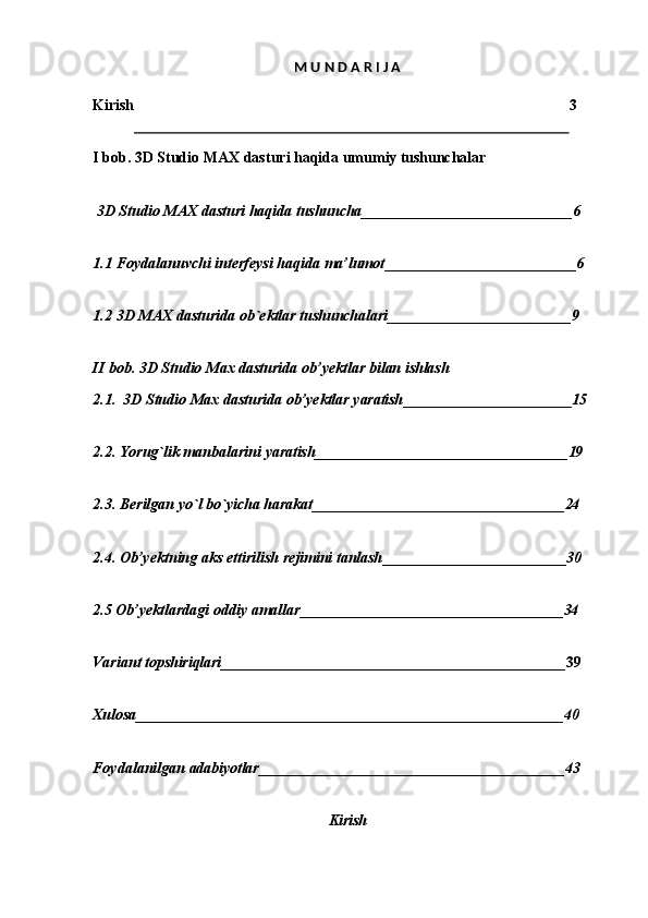 M   U   N   D A   R I J  A
Kirish 3
I   bob.   3D   Studio   MAX   dasturi   haqida   umumiy  tushunchalar
3D   Studio   MAX   dasturi   haqida  tushuncha ____________________________ 6
1.1 Foydalanuvchi   interfeysi   haqida   ma’lumot __________________________ 6
1.2 3D   MAX   dasturida   ob`ektlar   tushunchalari _________________________ 9
II   bob.   3D   Studio   Max   dasturida   ob’yektlar   bilan   ishlash
2.1. 3D   Studio   Max   dasturida   ob’yektlar   yaratish _______________________ 15
2.2. Yorug`lik   manbalarini   yaratish __________________________________ 19
2.3. Berilgan   yo`l   bo`yicha   harakat __________________________________ 24
2.4. Ob’yektning   aks   ettirilish   rejimini   tanlash _________________________ 30
2.5   Ob’yektlardagi   oddiy   amallar ___________________________________ 34
Variant   topshiriqlari ______________________________________________ 39
Xulosa _________________________________________________________ 40
Foydalanilgan   adabiyotlar _________________________________________ 43
Kirish 