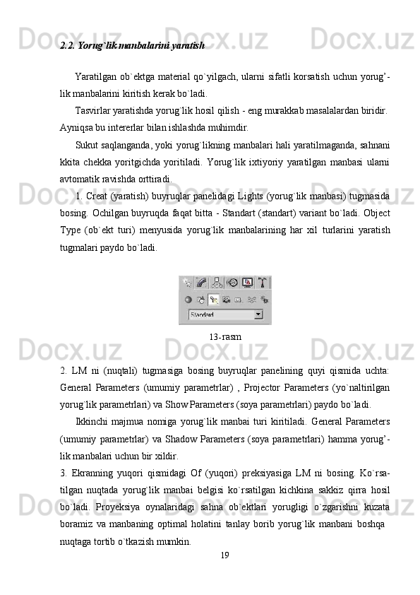 192.2. Yorug`lik   manbalarini   yaratish
Yaratilgan ob`ektga material  qo`yilgach, ularni sifatli korsatish  uchun yorug’-
lik manbalarini kiritish kerak bo`ladi.
Tasvirlar yaratishda yorug`lik   hosil   qilish   -   eng   murakkab   masalalardan   biridir.
Ayniqsa   bu   intererlar   bilan   ishlashda   muhimdir.
Sukut saqlanganda, yoki yorug`likning manbalari hali yaratilmaganda, sahnani
kkita   chekka   yoritgichda   yoritiladi.   Yorug`lik   ixtiyoriy   yaratilgan   manbasi   ularni
avtomatik ravishda orttiradi.
1. Creat (yaratish) buyruqlar panelidagi Lights (yorug`lik manbasi)  tugmasida
bosing. Ochilgan buyruqda faqat bitta - Standart (standart) variant bo`ladi. Object
Type   (ob`ekt   turi)   menyusida   yorug`lik   manbalarining   har   xil   turlarini   yaratish
tugmalari paydo bo`ladi.
13- rasm
2. LM   ni   (nuqtali)   tugmasiga   bosing   buyruqlar   panelining   quyi   qismida   uchta:
General   Parameters   (umumiy   parametrlar)   ,   Projector   Parameters   (yo`naltirilgan
yorug`lik parametrlari) va Show Parameters (soya parametrlari) paydo bo`ladi.
Ikkinchi   majmua   nomiga   yorug`lik   manbai   turi   kiritiladi.   General   Parameters
(umumiy   parametrlar)   va   Shadow   Parameters   (soya  parametrlari)   hamma  yorug’-
lik manbalari uchun bir xildir.
3. Ekranning   yuqori   qismidagi   Of   (yuqori)   preksiyasiga   LM   ni   bosing.   Ko`rsa-
tilgan   nuqtada   yorug`lik   manbai   belgisi   ko`rsatilgan   kichkina   sakkiz   qirra   hosil
bo`ladi.   Proyeksiya   oynalaridagi   sahna   ob`ektlari   yorugligi   o`zgarishni   kuzata
boramiz   va   manbaning   optimal   holatini   tanlay   borib   yorug`lik   manbani   boshqa
nuqtaga   tortib   o`tkazish   mumkin. 