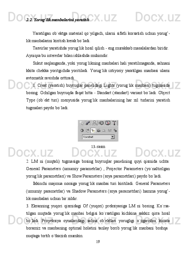 192.2. Yorug`lik   manbalarini   yaratish
Yaratilgan ob`ektga material  qo`yilgach, ularni sifatli korsatish  uchun yorug’-
lik manbalarini kiritish kerak bo`ladi.
Tasvirlar yaratishda yorug`lik   hosil   qilish   -   eng   murakkab   masalalardan   biridir.
Ayniqsa   bu   intererlar   bilan   ishlashda   muhimdir.
Sukut saqlanganda, yoki yorug`likning manbalari hali yaratilmaganda, sahnani
kkita   chekka   yoritgichda   yoritiladi.   Yorug`lik   ixtiyoriy   yaratilgan   manbasi   ularni
avtomatik ravishda orttiradi.
1. Creat (yaratish) buyruqlar panelidagi Lights (yorug`lik manbasi)  tugmasida
bosing. Ochilgan buyruqda faqat bitta - Standart (standart) variant bo`ladi. Object
Type   (ob`ekt   turi)   menyusida   yorug`lik   manbalarining   har   xil   turlarini   yaratish
tugmalari paydo bo`ladi.
13- rasm
2. LM   ni   (nuqtali)   tugmasiga   bosing   buyruqlar   panelining   quyi   qismida   uchta:
General   Parameters   (umumiy   parametrlar)   ,   Projector   Parameters   (yo`naltirilgan
yorug`lik parametrlari) va Show Parameters (soya parametrlari) paydo bo`ladi.
Ikkinchi   majmua   nomiga   yorug`lik   manbai   turi   kiritiladi.   General   Parameters
(umumiy   parametrlar)   va   Shadow   Parameters   (soya  parametrlari)   hamma  yorug’-
lik manbalari uchun bir xildir.
3. Ekranning   yuqori   qismidagi   Of   (yuqori)   preksiyasiga   LM   ni   bosing.   Ko`rsa-
tilgan   nuqtada   yorug`lik   manbai   belgisi   ko`rsatilgan   kichkina   sakkiz   qirra   hosil
bo`ladi.   Proyeksiya   oynalaridagi   sahna   ob`ektlari   yorugligi   o`zgarishni   kuzata
boramiz   va   manbaning   optimal   holatini   tanlay   borib   yorug`lik   manbani   boshqa
nuqtaga   tortib   o`tkazish   mumkin.