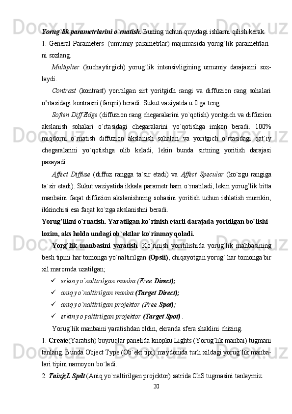 20Yorug`lik   parametrlarini   o`rnatish.   Buning   uchun   quyidagi   ishlarni   qilish   kerak.
1. General  Parameters   (umumiy parametrlar)  majmuasida  yorug`lik parametrlari-
ni sozlang.
Multiplier   (kuchaytirgich)   yorug`lik   intensivligining   umumiy   darajasini   soz-
laydi.
Contrast   (kontrast)   yoritilgan   sirt   yoritgidh   rangi   va   diffuzion   rang   sohalari
o’rtasidagi kontrasni (farqni) beradi. Sukut vaziyatda u 0 ga teng.
Soften Diff Edge  (diffuzion rang chegaralarini yo`qotish) yoritgich va diffuzion
akslanish   sohalari   o`rtasidagi   chegaralarini   yo`qotishga   imkon   beradi.   100%
miqdorni   o`rnatish   diffuzion   akslanish   sohalari   va   yoritgich   o`rtasidagi   qat`iy
chegaralarini   yo`qotishga   olib   keladi,   lekin   bunda   sirtning   yoritish   darajasi
pasayadi.
Affect   Diffuse   (diffuz   rangga   ta`sir   etadi)   va   Affect   Specular   (ko`zgu   rangiga
ta`sir etadi). Sukut vaziyatida ikkala parametr ham   o`rnatiladi, lekin yorug’lik bitta
manbaini  faqat   diffuzion akslanishning   sohasini  yoritish  uchun ishlatish   mumkin,
ikkinchisi esa faqat ko`zga akslanishni beradi.
Yorug’likni   o`rnatish.   Yaratilgan   ko`rinish   etarli   darajada   yoritilgan   bo`lishi
lozim, aks holda undagi ob`ektlar ko`rinmay qoladi.
Yorg`lik   manbasini   yaratish .   Ko`rinish   yoritilishida   yorug`lik   mahbasining
besh   tipini   har   tomonga   yo`naltirilgan  (Opsii) ,   chiqayotgan   yorug`   har   tomonga   bir
xil maromda uzatilgan;
 erkin   yo`naltirilgan   manba   (Free   Direct);
 aniq   yo`naltirilgan   manba   (Target   Direct);
 aniq   yo`naltirilgan   projektor   (Free   Spot);
 erkin   yo   yaltirilgan   projektor   (Target   Spot)   .
Yorug`lik   manbaini   yaratishdan   oldin,   ekranda   sfera   shaklini   chizing.
1. Create (Yaratish)   buyruqlar   panelida   knopku   Lights   (Yorug`lik   manbai)   tugmani
tanlang.   Bunda   Object   Type   (Ob`ekt   tipi)   maydonida   turli   xildagi   yorug`lik   manba-
lari tipini namoyon bo`ladi.
2. TaixjzL   Spdt   (Aniq   yo`naltirilgan   projektor)   satrida   ChS   tugmasini   tanlaymiz.