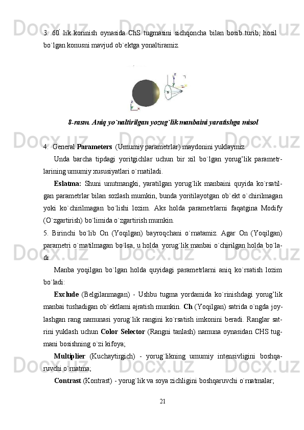 213. 60 ’
  lik   korinish   oynasida   ChS   tugmasini   sichqoncha   bilan   bosib   turib,   hosil 
bo`lgan konusni mavjud ob`ektga yonaltiramiz.
8-rasm.   Aniq   yo`naltirilgan   yozug`lik   manbaini   yaratishga   misol
4. General   Parameters   (Umumiy   parametrlar)   maydonini   yuklaymiz.
Unda   barcha   tipdagi   yoritgichlar   uchun   bir   xil   bo`lgan   yorug’lik   parametr-
larining umumiy xususiyatlari o`rnatiladi.
Eslatma:   Shuni   unutmangki,   yaratilgan   yorug`lik   manbaini   quyida   ko`rsatil-
gan parametrlar bilan sozlash mumkin, bunda yoritilayotgan ob`ekt o`chirilmagan
yoki   ko`chirilmagan   bo`lishi   lozim.   Aks   holda   parametrlarni   faqatgina   Modify
(O`zgartirish) bo`limida o`zgartirish mumkin.
5. Birinchi   bo`lib   On   (Yoqilgan)   bayroqchani   o`rnatamiz.   Agar   On   (Yoqilgan)
parametri o`rnatilmagan bo`lsa, u holda   yorug`lik manbai o`chirilgan holda bo`la-
di.
Manba   yoqilgan   bo`lgan   holda   quyidagi   parametrlarni   aniq   ko`rsatish   lozim
bo`ladi:
Exclude   (Belgilanmagan)   -   Ushbu   tugma   yordamida   ko`rinishdagi   yorug’lik
manbai tushadigan ob`ektlami ajratish mumkin.  Ch  (Yoqilgan) satrida o`ngda joy-
lashgan   rang   namunasi   yorug`lik   rangini   ko`rsatish   imkonini   beradi.   Ranglar   sat-
rini  yuklash uchun   Color Selector   (Rangni tanlash)  namuna oynasidan  CHS tug-
mani bosishning o`zi kifoya;
Multiplier   (Kuchaytirgich)   -   yorug`likning   umumiy   intensivligini   boshqa-
ruvchi o`rnatma;
Contrast   (Kontrast)   -   yorug`lik   va   soya   zichligini   boshqaruvchi   o`rnatmalar; 