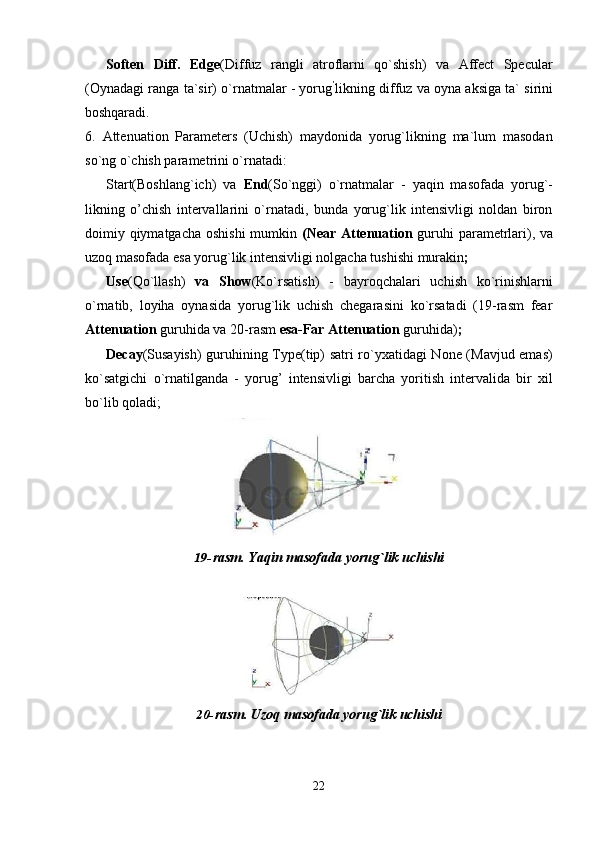 22Soften   Diff.   Edge (Diffuz   rangli   atroflarni   qo`shish)   va   Affect   Specular
(Oynadagi ranga ta`sir) o`rnatmalar - yorug ’
likning diffuz va oyna aksiga ta` sirini
boshqaradi.
6. Attenuation   Parameters   (Uchish)   maydonida   yorug`likning   ma`lum   masodan
so`ng o`chish parametrini o`rnatadi:
Start(Boshlang`ich)   va   End (So`nggi)   o`rnatmalar   -   yaqin   masofada   yorug`-
likning   o’chish   intervallarini   o`rnatadi,   bunda   yorug`lik   intensivligi   noldan   biron
doimiy qiymatgacha oshishi  mumkin   (Near Attenuation   guruhi  parametrlari), va
uzoq masofada esa yorug`lik intensivligi nolgacha tushishi murakin ;
Use (Qo`llash)   va   Show (Ko`rsatish)   -   bayroqchalari   uchish   ko`rinishlarni
o`rnatib,   loyiha   oynasida   yorug`lik   uchish   chegarasini   ko`rsatadi   (19-rasm   fear
Attenuation  guruhida va 20-rasm  esa-Far Attenuation  guruhida) ;
Decay (Susayish) guruhining Type(tip) satri ro`yxatidagi None (Mavjud emas)
ko`satgichi   o`rnatilganda   -   yorug’   intensivligi   barcha   yoritish   intervalida   bir   xil
bo`lib qoladi;
19- rasm.   Yaqin   masofada   yorug`lik   uchishi
20- rasm.   Uzoq   masofada   yorug`lik   uchishi 