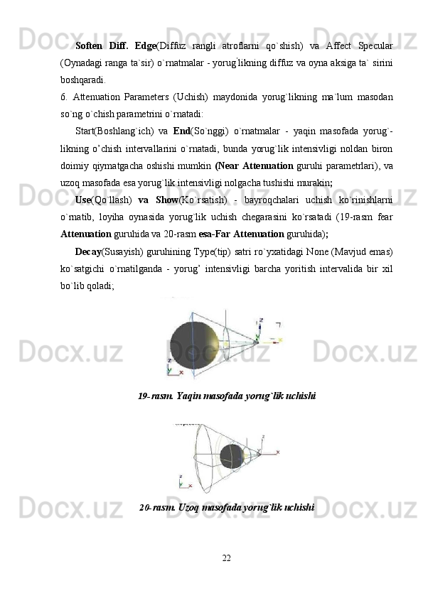 22Soften   Diff.   Edge (Diffuz   rangli   atroflarni   qo`shish)   va   Affect   Specular
(Oynadagi ranga ta`sir) o`rnatmalar - yorug ’
likning diffuz va oyna aksiga ta` sirini
boshqaradi.
6. Attenuation   Parameters   (Uchish)   maydonida   yorug`likning   ma`lum   masodan
so`ng o`chish parametrini o`rnatadi:
Start(Boshlang`ich)   va   End (So`nggi)   o`rnatmalar   -   yaqin   masofada   yorug`-
likning   o’chish   intervallarini   o`rnatadi,   bunda   yorug`lik   intensivligi   noldan   biron
doimiy qiymatgacha oshishi  mumkin   (Near Attenuation   guruhi  parametrlari), va
uzoq masofada esa yorug`lik intensivligi nolgacha tushishi murakin ;
Use (Qo`llash)   va   Show (Ko`rsatish)   -   bayroqchalari   uchish   ko`rinishlarni
o`rnatib,   loyiha   oynasida   yorug`lik   uchish   chegarasini   ko`rsatadi   (19-rasm   fear
Attenuation  guruhida va 20-rasm  esa-Far Attenuation  guruhida) ;
Decay (Susayish) guruhining Type(tip) satri ro`yxatidagi None (Mavjud emas)
ko`satgichi   o`rnatilganda   -   yorug’   intensivligi   barcha   yoritish   intervalida   bir   xil
bo`lib qoladi;
19- rasm.   Yaqin   masofada   yorug`lik   uchishi
20- rasm.   Uzoq   masofada   yorug`lik   uchishi