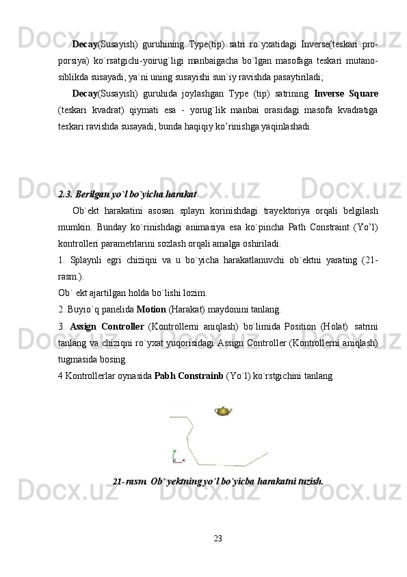 23Decay (Susayish)   guruhining   Type(tip)   satri   ro`yxatidagi   Inverse(teskari   pro-
porsiya)   ko`rsatgichi-yoirug`ligi   manbaigacha   bo`lgan   masofaga   teskari   mutano-
siblikda susayadi, ya`ni uning susayishi sun`iy ravishda pasaytiriladi;
Decay (Susayish)   guruhida   joylashgan   Type   (tip)   satrining   Inverse   Square
(teskari   kvadrat)   qiymati   esa   -   yorug`lik   manbai   orasidagi   masofa   kvadratiga
teskari ravishda susayadi, bunda haqiqiy ko’rinishga yaqinlashadi.
2.3. Berilgan   yo`l   bo`yicha   harakat
Ob`ekt   harakatini   asosan   splayn   korinishdagi   trayektoriya   orqali   belgilash
mumkin.   Bunday   ko`rinishdagi   animasiya   esa   ko`pincha   Path   Constraint   (Yo’l)
kontrolleri parametrlarini sozlash orqali amalga oshiriladi.
1. Splaynli   egri   chiziqni   va   u   bo`yicha   harakatlanuvchi   ob`ektni   yarating   (21-
rasm.).
Ob`   ekt   ajartilgan   holda   bo`lishi   lozim.
2. Buyio`q   panelida   Motion   (Harakat)   maydonini   tanlang.
3. Assign   Controller   (Kontrollerni   aniqlash)   bo`limida   Position   (Holat)   satrini
tanlang va chiziqni ro`yxat yuqorisidagi Assign Controller (Kontrollerni aniqlash)
tugmasida bosing.
4   Kontrollerlar   oynasida   Pabh   Constrainb   (Yo`l)   ko`rstgichini   tanlang.
21- rasm.   Ob`   yektning   yo`l   bo`yicba   harakatni   tuzish. 