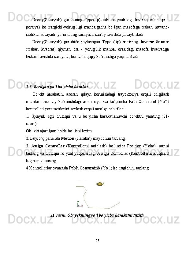 23Decay (Susayish)   guruhining   Type(tip)   satri   ro`yxatidagi   Inverse(teskari   pro-
porsiya)   ko`rsatgichi-yoirug`ligi   manbaigacha   bo`lgan   masofaga   teskari   mutano-
siblikda susayadi, ya`ni uning susayishi sun`iy ravishda pasaytiriladi;
Decay (Susayish)   guruhida   joylashgan   Type   (tip)   satrining   Inverse   Square
(teskari   kvadrat)   qiymati   esa   -   yorug`lik   manbai   orasidagi   masofa   kvadratiga
teskari ravishda susayadi, bunda haqiqiy ko’rinishga yaqinlashadi.
2.3. Berilgan   yo`l   bo`yicha   harakat
Ob`ekt   harakatini   asosan   splayn   korinishdagi   trayektoriya   orqali   belgilash
mumkin.   Bunday   ko`rinishdagi   animasiya   esa   ko`pincha   Path   Constraint   (Yo’l)
kontrolleri parametrlarini sozlash orqali amalga oshiriladi.
1. Splaynli   egri   chiziqni   va   u   bo`yicha   harakatlanuvchi   ob`ektni   yarating   (21-
rasm.).
Ob`   ekt   ajartilgan   holda   bo`lishi   lozim.
2. Buyio`q   panelida   Motion   (Harakat)   maydonini   tanlang.
3. Assign   Controller   (Kontrollerni   aniqlash)   bo`limida   Position   (Holat)   satrini
tanlang va chiziqni ro`yxat yuqorisidagi Assign Controller (Kontrollerni aniqlash)
tugmasida bosing.
4   Kontrollerlar   oynasida   Pabh   Constrainb   (Yo`l)   ko`rstgichini   tanlang.
21- rasm.   Ob`   yektning   yo`l   bo`yicba   harakatni   tuzish.
