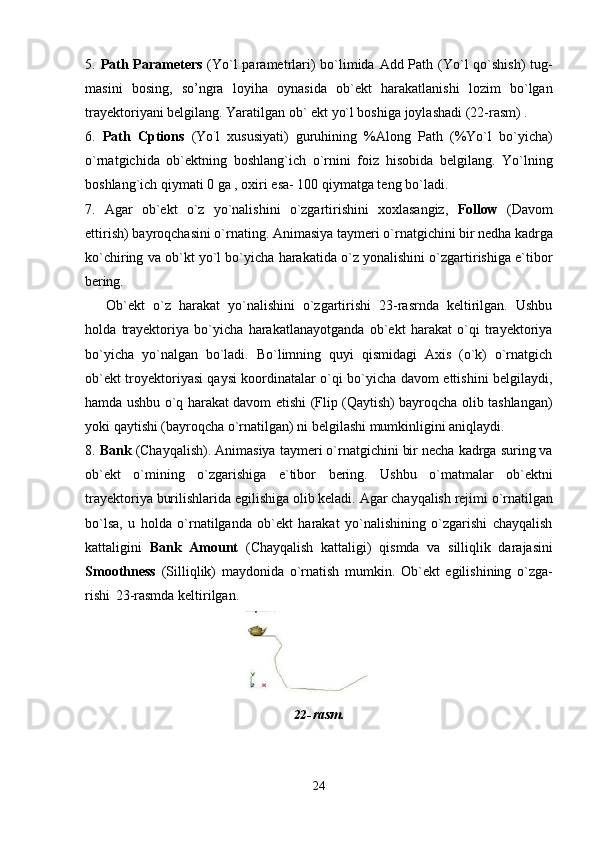 245. Path Parameters   (Yo`l parametrlari)  bo`limida Add Path (Yo`l qo`shish)  tug-
masini   bosing,   so’ngra   loyiha   oynasida   ob`ekt   harakatlanishi   lozim   bo`lgan
trayektoriyani belgilang. Yaratilgan ob` ekt yo`l boshiga joylashadi (22-rasm) .
6. Path   Cptions   (Yo `
l   xususiyati)   guruhining   %Along   Path   (%Yo`l   bo`yicha)
o`rnatgichida   ob`ektning   boshlang`ich   o`rnini   foiz   hisobida   belgilang.   Yo`lning
boshlang`ich qiymati 0 ga , oxiri esa- 100 qiymatga teng bo`ladi.
7. Agar   ob`ekt   o`z   yo`nalishini   o`zgartirishini   xoxlasangiz,   Follow   (Davom
ettirish)   bayroqchasini   o`rnating.   Animasiya   taymeri   o`rnatgichini   bir   nedha   kadrga
ko`chiring va ob`kt yo`l bo`yicha harakatida o`z yonalishini o`zgartirishiga e`tibor
bering.
Ob`ekt   o`z   harakat   yo`nalishini   o`zgartirishi   23-rasrnda   keltirilgan.   Ushbu
holda   trayektoriya   bo`yicha   harakatlanayotganda   ob`ekt   harakat   o`qi   trayektoriya
bo`yicha   yo`nalgan   bo`ladi.   Bo`limning   quyi   qismidagi   Axis   (o`k)   o`rnatgich
ob`ekt troyektoriyasi qaysi koordinatalar o`qi bo`yicha davom ettishini belgilaydi,
hamda ushbu o`q harakat davom etishi (Flip (Qaytish) bayroqcha olib tashlangan)
yoki qaytishi (bayroqcha o`rnatilgan) ni belgilashi mumkinligini aniqlaydi.
8. Bank  (Chayqalish). Animasiya taymeri o`rnatgichini bir necha kadrga suring va
ob`ekt   o`mining   o`zgarishiga   e`tibor   bering.   Ushbu   o`matmalar   ob`ektni
trayektoriya   burilishlarida   egilishiga   olib   keladi.   Agar   chayqalish   rejimi   o`rnatilgan
bo`lsa,   u   holda   o`rnatilganda   ob`ekt   harakat   yo`nalishining   o`zgarishi   chayqalish
kattaligini   Bank   Amount   (Chayqalish   kattaligi)   qismda   va   silliqlik   darajasini
Smoothness   (Silliqlik)   maydonida   o`rnatish   mumkin.   Ob`ekt   egilishining   o`zga-
rishi   23-rasmda keltirilgan.
22- rasm. 