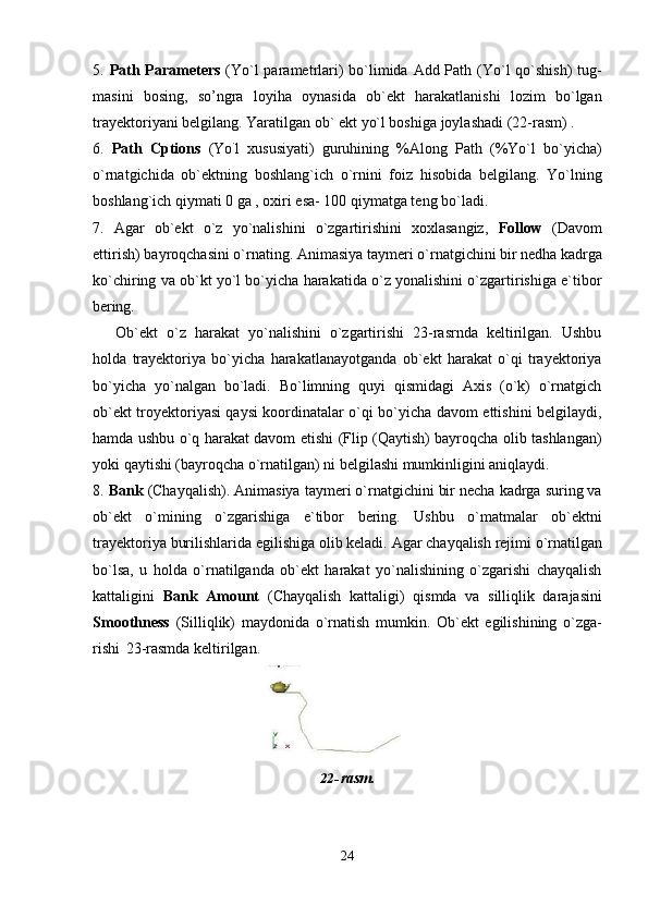 245. Path Parameters   (Yo`l parametrlari)  bo`limida Add Path (Yo`l qo`shish)  tug-
masini   bosing,   so’ngra   loyiha   oynasida   ob`ekt   harakatlanishi   lozim   bo`lgan
trayektoriyani belgilang. Yaratilgan ob` ekt yo`l boshiga joylashadi (22-rasm) .
6. Path   Cptions   (Yo `
l   xususiyati)   guruhining   %Along   Path   (%Yo`l   bo`yicha)
o`rnatgichida   ob`ektning   boshlang`ich   o`rnini   foiz   hisobida   belgilang.   Yo`lning
boshlang`ich qiymati 0 ga , oxiri esa- 100 qiymatga teng bo`ladi.
7. Agar   ob`ekt   o`z   yo`nalishini   o`zgartirishini   xoxlasangiz,   Follow   (Davom
ettirish)   bayroqchasini   o`rnating.   Animasiya   taymeri   o`rnatgichini   bir   nedha   kadrga
ko`chiring va ob`kt yo`l bo`yicha harakatida o`z yonalishini o`zgartirishiga e`tibor
bering.
Ob`ekt   o`z   harakat   yo`nalishini   o`zgartirishi   23-rasrnda   keltirilgan.   Ushbu
holda   trayektoriya   bo`yicha   harakatlanayotganda   ob`ekt   harakat   o`qi   trayektoriya
bo`yicha   yo`nalgan   bo`ladi.   Bo`limning   quyi   qismidagi   Axis   (o`k)   o`rnatgich
ob`ekt troyektoriyasi qaysi koordinatalar o`qi bo`yicha davom ettishini belgilaydi,
hamda ushbu o`q harakat davom etishi (Flip (Qaytish) bayroqcha olib tashlangan)
yoki qaytishi (bayroqcha o`rnatilgan) ni belgilashi mumkinligini aniqlaydi.
8. Bank  (Chayqalish). Animasiya taymeri o`rnatgichini bir necha kadrga suring va
ob`ekt   o`mining   o`zgarishiga   e`tibor   bering.   Ushbu   o`matmalar   ob`ektni
trayektoriya   burilishlarida   egilishiga   olib   keladi.   Agar   chayqalish   rejimi   o`rnatilgan
bo`lsa,   u   holda   o`rnatilganda   ob`ekt   harakat   yo`nalishining   o`zgarishi   chayqalish
kattaligini   Bank   Amount   (Chayqalish   kattaligi)   qismda   va   silliqlik   darajasini
Smoothness   (Silliqlik)   maydonida   o`rnatish   mumkin.   Ob`ekt   egilishining   o`zga-
rishi   23-rasmda keltirilgan.
22- rasm.