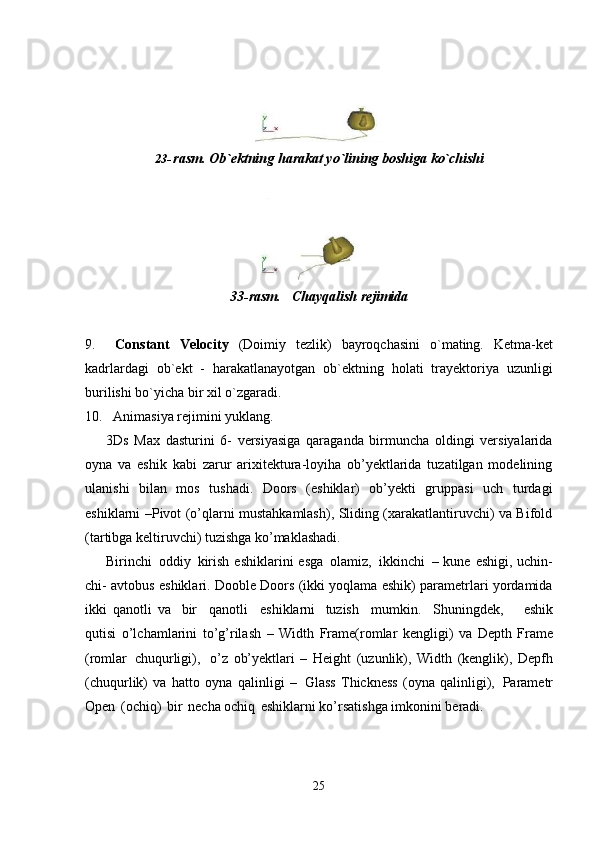 2523- rasm.   Ob`ektning   harakat   yo`lining   boshiga   ko`chishi
33-rasm. Chayqalish   rejimida
9. Constant   Velocity   (Doimiy   tezlik)   bayroqchasini   o`mating.   Ketma-ket
kadrlardagi   ob`ekt   -   harakatlanayotgan   ob`ektning   holati   trayektoriya   uzunligi
burilishi bo`yicha bir xil o`zgaradi.
10. Animasiya   rejimini   yuklang.
3Ds   Max   dasturini   6-   versiyasiga   qaraganda   birmuncha   oldingi   versiyalarida
oyna   va   eshik   kabi   zarur   arixitektura-loyiha   ob’yektlarida   tuzatilgan   modelining
ulanishi   bilan   mos   tushadi.   Doors   (eshiklar)   ob’yekti   gruppasi   uch   turdagi
eshiklarni –Pivot (o’qlarni mustahkamlash), Sliding (xarakatlantiruvchi) va Bifold
(tartibga keltiruvchi) tuzishga ko’maklashadi.
Birinchi   oddiy   kirish  eshiklarini  esga   olamiz,   ikkinchi   – kune eshigi, uchin-
chi- avtobus eshiklari. Dooble Doors (ikki yoqlama eshik) parametrlari yordamida
ikki   qanotli   va   bir  qanotli	  eshiklarni   tuzish	  mumkin.	  Shuningdek,     eshik
qutisi   o’lchamlarini   to’g’rilash   –   Width   Frame(romlar   kengligi)   va   Depth   Frame
(romlar   chuqurligi),   o’z   ob’yektlari   –   Height   (uzunlik),   Width   (kenglik),   Depfh
(chuqurlik)   va   hatto   oyna   qalinligi   –   Glass   Thickness   (oyna   qalinligi),   Parametr
Open   (ochiq)   bir   necha ochiq   eshiklarni ko’rsatishga imkonini beradi. 