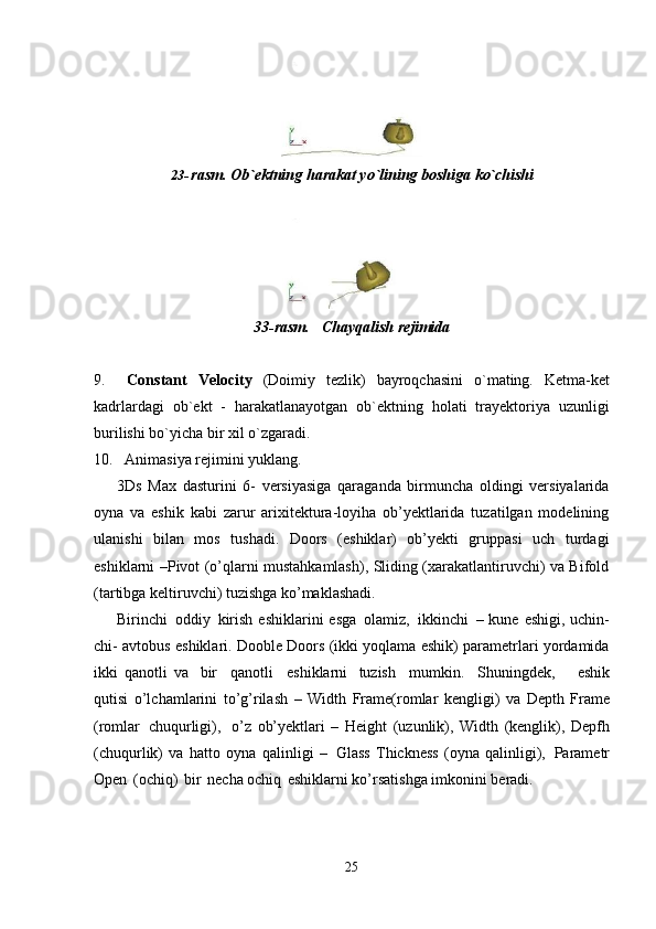 2523- rasm.   Ob`ektning   harakat   yo`lining   boshiga   ko`chishi
33-rasm. Chayqalish   rejimida
9. Constant   Velocity   (Doimiy   tezlik)   bayroqchasini   o`mating.   Ketma-ket
kadrlardagi   ob`ekt   -   harakatlanayotgan   ob`ektning   holati   trayektoriya   uzunligi
burilishi bo`yicha bir xil o`zgaradi.
10. Animasiya   rejimini   yuklang.
3Ds   Max   dasturini   6-   versiyasiga   qaraganda   birmuncha   oldingi   versiyalarida
oyna   va   eshik   kabi   zarur   arixitektura-loyiha   ob’yektlarida   tuzatilgan   modelining
ulanishi   bilan   mos   tushadi.   Doors   (eshiklar)   ob’yekti   gruppasi   uch   turdagi
eshiklarni –Pivot (o’qlarni mustahkamlash), Sliding (xarakatlantiruvchi) va Bifold
(tartibga keltiruvchi) tuzishga ko’maklashadi.
Birinchi   oddiy   kirish  eshiklarini  esga   olamiz,   ikkinchi   – kune eshigi, uchin-
chi- avtobus eshiklari. Dooble Doors (ikki yoqlama eshik) parametrlari yordamida
ikki   qanotli   va   bir  qanotli	  eshiklarni   tuzish	  mumkin.	  Shuningdek,     eshik
qutisi   o’lchamlarini   to’g’rilash   –   Width   Frame(romlar   kengligi)   va   Depth   Frame
(romlar   chuqurligi),   o’z   ob’yektlari   –   Height   (uzunlik),   Width   (kenglik),   Depfh
(chuqurlik)   va   hatto   oyna   qalinligi   –   Glass   Thickness   (oyna   qalinligi),   Parametr
Open   (ochiq)   bir   necha ochiq   eshiklarni ko’rsatishga imkonini beradi.