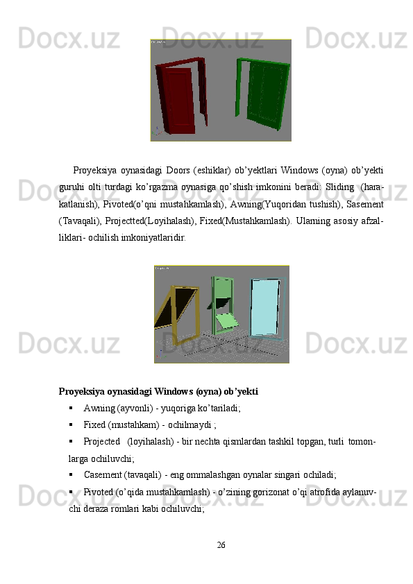 26Proyeksiya   oynasidagi   Doors   (eshiklar)   ob’yektlari   Windows   (oyna)   ob’yekti
guruhi   olti   turdagi   ko’rgazma   oynasiga   qo’shish   imkonini   beradi:   Sliding   (hara-
katlanish),   Pivoted(o’qni   mustahkamlash),   Awning(Yuqoridan   tushish),   Sasement
(Tavaqali), Projectted(Loyihalash),  Fixed(Mustahkamlash).  Ularning asosiy  afzal-
liklari- ochilish imkoniyatlaridir.
Proyeksiya   oynasidagi   Windows   (oyna)   ob’yekti
 Awning   (ayvonli)   -   yuqoriga   ko’tariladi;
 Fixed   (mustahkam)   -   ochilmaydi   ;
 Projected (loyihalash) - bir nechta qismlardan tashkil topgan, turli   tomon- 
larga ochiluvchi;
 Casement   (tavaqali)   -   eng   ommalashgan   oynalar   singari   ochiladi;
 Pivoted (o’qida mustahkamlash) - o’zining gorizonat o’qi atrofida aylanuv- 
chi deraza romlari kabi ochiluvchi;