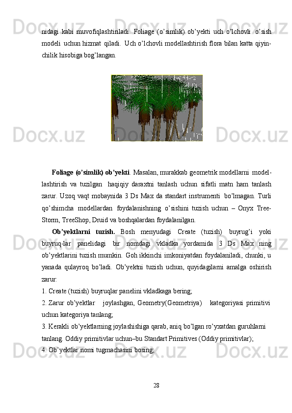 28nidagi   kabi   muvofiqlashtiriladi.   Foliage   (o’simlik)   ob’yekti   uch   o’lchovli   o’sish
modeli   uchun   hizmat   qiladi.   Uch   o’lchovli   modellashtirish   flora   bilan   katta   qiyin-
chilik hisobiga bog’langan.
Foliage   (o’simlik) ob’yekti .   Masalan,   murakkab   geometrik   modellarni   model-
lashtirish   va   tuzilgan   haqiqiy   daraxtni   tanlash   uchun   sifatli   matn   ham   tanlash
zarur.   Uzoq   vaqt   mobaynida   3   Ds   Max   da   standart   instrumenti   bo’lmagan.   Turli
qo’shimcha   modellardan   foydalanishning   o’sishini   tuzish   uchun   –   Onyx   Tree-
Storm, TreeShop, Druid va boshqalardan foydalanilgan.
Ob’yektlarni   tuzish.   Bosh   menyudagi   Create   (tuzish)   buyrug’i   yoki
buyruq-lar   panelidagi   bir   nomdagi   vkladka   yordamida   3   Ds   Max   ning
ob’yektlarini tuzish mumkin. Goh ikkinchi  imkoniyatdan foydalaniladi, chunki, u
yanada   qulayroq   bo’ladi.   Ob’yektni   tuzish   uchun,   quyidagilarni   amalga   oshirish
zarur:
1. Create   (tuzish)   buyruqlar   panelini   vkladkaga   bering;
2. Zarur   ob’yektlar joylashgan,   Geometry(Geometriya) kategoriyasi   primitivi
uchun kategoriya tanlang;
3. Kerakli ob’yektlarning joylashishiga qarab, aniq bo’lgan ro’yxatdan guruhlarni 
tanlang. Oddiy primitivlar uchun–bu Standart Primitives (Oddiy primitivlar);
4. Ob’yektlar   nomi   tugmachasini   bosing; 