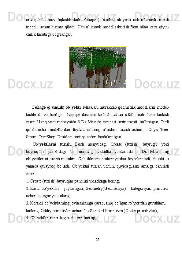 28nidagi   kabi   muvofiqlashtiriladi.   Foliage   (o’simlik)   ob’yekti   uch   o’lchovli   o’sish
modeli   uchun   hizmat   qiladi.   Uch   o’lchovli   modellashtirish   flora   bilan   katta   qiyin-
chilik hisobiga bog’langan.
Foliage   (o’simlik) ob’yekti .   Masalan,   murakkab   geometrik   modellarni   model-
lashtirish   va   tuzilgan   haqiqiy   daraxtni   tanlash   uchun   sifatli   matn   ham   tanlash
zarur.   Uzoq   vaqt   mobaynida   3   Ds   Max   da   standart   instrumenti   bo’lmagan.   Turli
qo’shimcha   modellardan   foydalanishning   o’sishini   tuzish   uchun   –   Onyx   Tree-
Storm, TreeShop, Druid va boshqalardan foydalanilgan.
Ob’yektlarni   tuzish.   Bosh   menyudagi   Create   (tuzish)   buyrug’i   yoki
buyruq-lar   panelidagi   bir   nomdagi   vkladka   yordamida   3   Ds   Max   ning
ob’yektlarini tuzish mumkin. Goh ikkinchi  imkoniyatdan foydalaniladi, chunki, u
yanada   qulayroq   bo’ladi.   Ob’yektni   tuzish   uchun,   quyidagilarni   amalga   oshirish
zarur:
1. Create   (tuzish)   buyruqlar   panelini   vkladkaga   bering;
2. Zarur   ob’yektlar joylashgan,   Geometry(Geometriya) kategoriyasi   primitivi
uchun kategoriya tanlang;
3. Kerakli ob’yektlarning joylashishiga qarab, aniq bo’lgan ro’yxatdan guruhlarni 
tanlang. Oddiy primitivlar uchun–bu Standart Primitives (Oddiy primitivlar);
4. Ob’yektlar   nomi   tugmachasini   bosing;