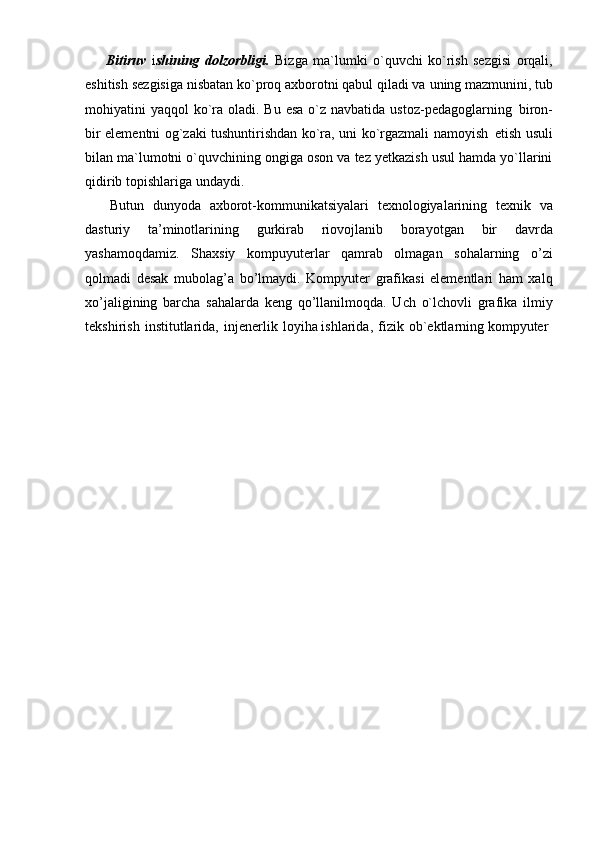Bitiruv   i shining   dolzorbligi.   Bizga   ma`lumki   o`quvchi   ko`rish   sezgisi   orqali,
eshitish   sezgisiga   nisbatan   ko`proq axborotni qabul qiladi va   uning mazmunini,   tub
mohiyatini  yaqqol  ko`ra oladi. Bu esa  o`z navbatida ustoz-pedagoglarning   biron-
bir elementni og`zaki tushuntirishdan ko`ra, uni ko`rgazmali namoyish   etish usuli
bilan ma`lumotni o`quvchining ongiga oson va tez yetkazish usul hamda yo`llarini
qidirib topishlariga undaydi.
Butun   dunyoda   axborot-kommunikatsiyalari   texnologiyalarining   texnik   va
dasturiy   ta’minotlarining   gurkirab   riovojlanib   borayotgan   bir   davrda
yashamoqdamiz.   Shaxsiy   kompuyuterlar   qamrab   olmagan   sohalarning   o’zi
qolmadi   desak   mubolag’a   bo’lmaydi.   Kompyuter   grafikasi   elementlari   ham   xalq
xo’jaligining   barcha   sahalarda   keng   qo’llanilmoqda.   Uch   o`lchovli   grafika   ilmiy
tekshirish   institutlarida,   injenerlik   loyiha ishlarida,   fizik   ob`ektlarning kompyuter