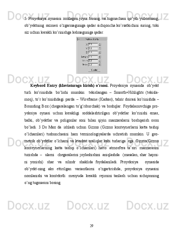 295. Proyeksiya   oynasini   xoxlagan   joyni   bosing   va   tugmachani   qo’yib   yubormang,
ob’yektning   razmeri o’zgarmaguniga qadar sichqoncha ko’rsatkichini suring, toki
siz uchun kerakli ko’rinishga kelmaguniga qadar.
Keybord Entry (klaviaturaga kirish) o’rami.   Proyeksiya   oynasida   ob’yekt
turli   ko’rinishda   bo’lishi   mumkin:   tekislangan   –   Smooth+Hihlights   (tekisla-
moq), to’r ko’rinishdagi   parda   –   Wireframe (Karkas), tahrir doirasi ko’rinishda –
Bounding Box (chegaralangan to’g’riburchak)  va boshqlar. Foydalanuvchiga pro-
yeksiya   oynasi   uchun   kerakligi   soddalashtirilgan   ob’yektlar   ko’rinishi   emas,
balki,   ob’yektlar   va   poligonlar   soni   bilan   qiyin   manzaralarni   boshqarish   oson
bo’ladi.   3   Ds   Max   da   ishlash   uchun   Gizmo   (Gizmo   konteynerlarni   katta   tashqi
o’lchamlari)   tushunchasini   ham   terminologiyalarda   uchratish   mumkin.   U   geo-
metrik ob’yektlar  o’lchami  va kvadrat  oraliqlar  kabi  turlariga   ega. Gizmo(Gizmo
konteynerlarning   katta   tashqi   o’lchamlari)   hatto   atmosfera   ta’siri   manzarasini
tuzishda   –  ularni	  chegaralarini   joylashishini   aniqlashda	  (masalan,  shar   hajmi-
ni   yonishi)   shar   va   silindr   shaklida   foydalaniladi.   Proyeksiya     oynasida
ob’yekt-ning   aks   ettirilgan   variantlairni   o’zgartirishda,   proyeksiya   oynasini
nomlanishi   va   kontekstli   menyuda   kerakli   rejimini   tanlash   uchun   sichqonning
o’ng tugmasini bosing. 