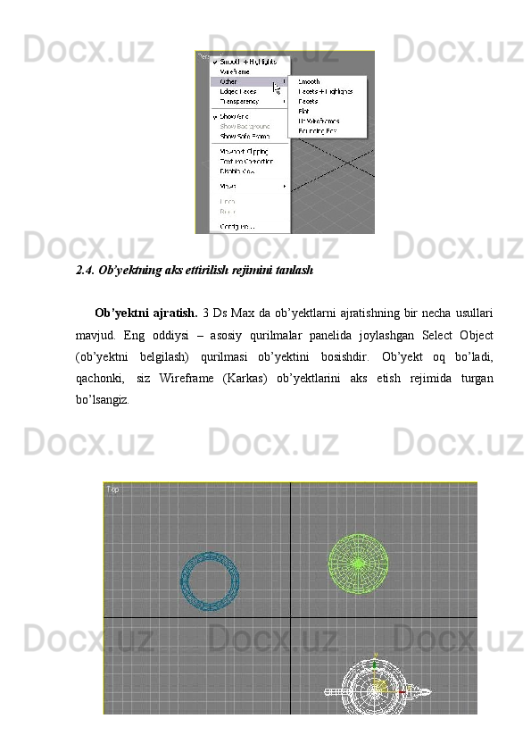 302.4. Ob’yektning   aks   ettirilish   rejimini   tanlash
Ob’yektni  ajratish.   3  Ds  Max  da  ob’yektlarni  ajratishning   bir  necha   usullari
mavjud.   Eng   oddiysi   –   asosiy   qurilmalar   panelida   joylashgan   Select   Object
(ob’yektni   belgilash)   qurilmasi   ob’yektini   bosishdir.   Ob’yekt   oq   bo’ladi,
qachonki,   siz   Wireframe   (Karkas)   ob’yektlarini   aks   etish   rejimida   turgan
bo’lsangiz. 