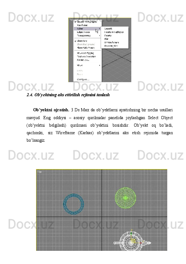 302.4. Ob’yektning   aks   ettirilish   rejimini   tanlash
Ob’yektni  ajratish.   3  Ds  Max  da  ob’yektlarni  ajratishning   bir  necha   usullari
mavjud.   Eng   oddiysi   –   asosiy   qurilmalar   panelida   joylashgan   Select   Object
(ob’yektni   belgilash)   qurilmasi   ob’yektini   bosishdir.   Ob’yekt   oq   bo’ladi,
qachonki,   siz   Wireframe   (Karkas)   ob’yektlarini   aks   etish   rejimida   turgan
bo’lsangiz.