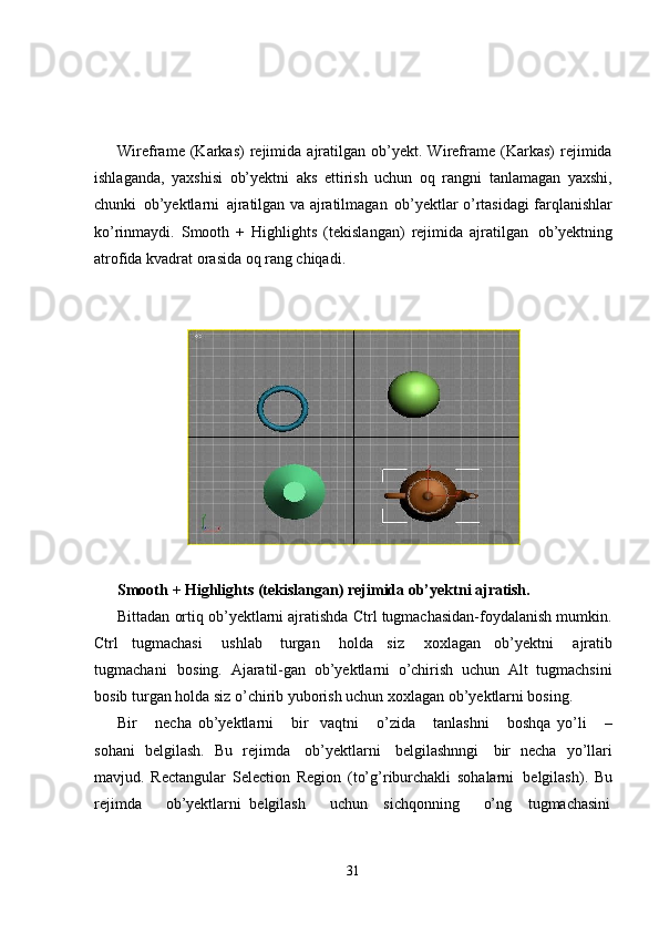 31Wireframe   (Karkas)   rejimida   ajratilgan   ob’yekt.  Wireframe   (Karkas)   rejimida
ishlaganda,   yaxshisi   ob’yektni   aks   ettirish   uchun   oq   rangni   tanlamagan   yaxshi,
chunki   ob’yektlarni   ajratilgan va   ajratilmagan   ob’yektlar o’rtasidagi   farqlanishlar
ko’rinmaydi.   Smooth   +   Highlights   (tekislangan)   rejimida   ajratilgan   ob’yektning
atrofida kvadrat orasida oq rang chiqadi.
Smooth   +   Highlights   (tekislangan)   rejimida   ob’yektni   ajratish.
Bittadan ortiq ob’yektlarni ajratishda Ctrl tugmachasidan-foydalanish mumkin.
Ctrl   tugmachasi  ushlab   turgan	  holda   siz	  xoxlagan   ob’yektni	  ajratib
tugmachani   bosing.   Ajaratil-gan   ob’yektlarni   o’chirish   uchun   Alt   tugmachsini
bosib turgan holda siz o’chirib yuborish uchun xoxlagan ob’yektlarni bosing.
Bir     necha   ob’yektlarni     bir   vaqtni     o’zida     tanlashni     boshqa   yo’li     –
sohani   belgilash.   Bu   rejimda   ob’yektlarni   belgilashnngi   bir   necha   yo’llari
mavjud.   Rectangular   Selection   Region   (to’g’riburchakli   sohalarni   belgilash).   Bu
rejimda       ob’yektlarni   belgilash       uchun     sichqonning       o’ng     tugmachasini 