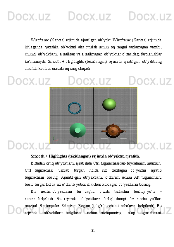 31Wireframe   (Karkas)   rejimida   ajratilgan   ob’yekt.  Wireframe   (Karkas)   rejimida
ishlaganda,   yaxshisi   ob’yektni   aks   ettirish   uchun   oq   rangni   tanlamagan   yaxshi,
chunki   ob’yektlarni   ajratilgan va   ajratilmagan   ob’yektlar o’rtasidagi   farqlanishlar
ko’rinmaydi.   Smooth   +   Highlights   (tekislangan)   rejimida   ajratilgan   ob’yektning
atrofida kvadrat orasida oq rang chiqadi.
Smooth   +   Highlights   (tekislangan)   rejimida   ob’yektni   ajratish.
Bittadan ortiq ob’yektlarni ajratishda Ctrl tugmachasidan-foydalanish mumkin.
Ctrl   tugmachasi  ushlab   turgan	  holda   siz	  xoxlagan   ob’yektni	  ajratib
tugmachani   bosing.   Ajaratil-gan   ob’yektlarni   o’chirish   uchun   Alt   tugmachsini
bosib turgan holda siz o’chirib yuborish uchun xoxlagan ob’yektlarni bosing.
Bir     necha   ob’yektlarni     bir   vaqtni     o’zida     tanlashni     boshqa   yo’li     –
sohani   belgilash.   Bu   rejimda   ob’yektlarni   belgilashnngi   bir   necha   yo’llari
mavjud.   Rectangular   Selection   Region   (to’g’riburchakli   sohalarni   belgilash).   Bu
rejimda       ob’yektlarni   belgilash       uchun     sichqonning       o’ng     tugmachasini