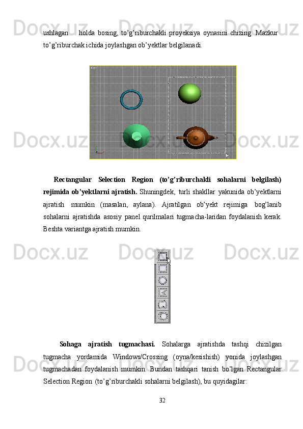 32ushlagan holda   bosing,   to’g’riburchakli   proyeksiya   oynasini   chizing.   Mazkur 
to’g’riburchak ichida joylashgan ob’yektlar belgilanadi.
Rectangular   Selection   Region   (to’g’riburchakli   sohalarni   belgilash)
rejimida ob’yektlarni ajratish.   Shuningdek,   turli shakllar   yakunida ob’yektlarni
ajratish   mumkin   (masalan,   aylana).   Ajratilgan   ob’yekt   rejimiga   bog’lanib
sohalarni   ajratishda   asosiy   panel   qurilmalari   tugmacha-laridan foydalanish kerak.
Beshta variantga ajratish mumkin.
Sohaga   ajratish   tugmachasi.   Sohalarga   ajratishda   tashqi   chizilgan
tugmacha   yordamida   Windows/Crossing   (oyna/kesishish)   yonida   joylashgan
tugmachadan   foydalanish   mumkin.   Bundan   tashqari   tanish   bo’lgan   Rectangular
Selection Region   (to’g’riburchakli sohalarni belgilash), bu quyidagilar: 