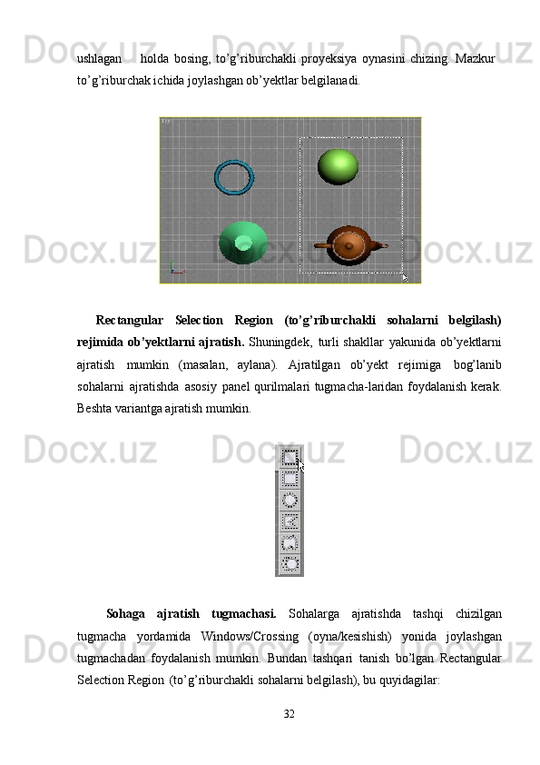 32ushlagan holda   bosing,   to’g’riburchakli   proyeksiya   oynasini   chizing.   Mazkur 
to’g’riburchak ichida joylashgan ob’yektlar belgilanadi.
Rectangular   Selection   Region   (to’g’riburchakli   sohalarni   belgilash)
rejimida ob’yektlarni ajratish.   Shuningdek,   turli shakllar   yakunida ob’yektlarni
ajratish   mumkin   (masalan,   aylana).   Ajratilgan   ob’yekt   rejimiga   bog’lanib
sohalarni   ajratishda   asosiy   panel   qurilmalari   tugmacha-laridan foydalanish kerak.
Beshta variantga ajratish mumkin.
Sohaga   ajratish   tugmachasi.   Sohalarga   ajratishda   tashqi   chizilgan
tugmacha   yordamida   Windows/Crossing   (oyna/kesishish)   yonida   joylashgan
tugmachadan   foydalanish   mumkin.   Bundan   tashqari   tanish   bo’lgan   Rectangular
Selection Region   (to’g’riburchakli sohalarni belgilash), bu quyidagilar: