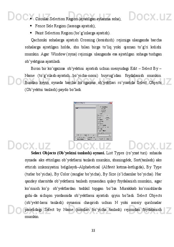 33 Circular   Selection   Region   (ajratilgan   aylanma   soha);
 Fence   Sele   Region   (lassoga   ajratish);
 Paint   Selection   Region   (bo’g’inlarga   ajratish).
Qachonki   sohalarga   ajratish   Crossing   (kesishish)   rejimiga   ulanganda   barcha
sohalarga   ajratilgan   holda,   shu   bilan   birga   to’liq   yoki   qisman   to’g’ri   kelishi
mumkin. Agar   Window (oyna) rejimiga   ulanganda esa ajratilgan   sohaga tushgan
ob’yektgina ajratiladi.
Biron bir ko’rgazma   ob’yektini   ajratish uchun menyudagi Edit – Select By –
Name   (to’g’rilash-ajratish   bo’yicha-nomi)   buyrug’idan   foydalanish   mumkin.
Bundan   keyin   oynada   barcha   ko’rgazma   ob’yektlari   ro’yxatida   Select   Objects
(Ob’yektni   tanlash) paydo bo’ladi.
Select Objects (Ob’yektni tanlash) oynasi.   List Types   (ro’yxat turi)   sohaida
oynada   aks ettirilgan ob’yektlarni  tanlash mumkin, shuningdek, Sort(tanlash)  aks
ettirish   imkoniyatini   belgilaydi–Alphabetical   (Alfavit   ketma-ketligida),   By   Type
(turlar bo’yicha), By Color (ranglar bo’yicha), By Size (o’lchamlar bo’yicha). Har
qanday sharoitda ob’yektlarni tanlash oynasidan  qulay foydalanish mumkin,   agar
ko’rinish   ko’p   ob’yektlardan   tashkil   topgan   bo’lsa.   Murakkab   ko’rinishlarda
gohi-da   sichqon   yordamida   ob’yektlarni   ajratish   qiyin   bo’ladi.   Select   Objects
(ob’yekt-larni   tanlash)   oynasini   chaqirish   uchun   N   yoki   asosiy   qurilmalar
panelidagi   Select   by   Name   (nomlari   bo’yicha   tanlash)   rejimidan   foydalanish
mumkin. 