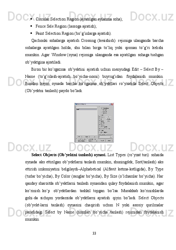 33 Circular   Selection   Region   (ajratilgan   aylanma   soha);
 Fence   Sele   Region   (lassoga   ajratish);
 Paint   Selection   Region   (bo’g’inlarga   ajratish).
Qachonki   sohalarga   ajratish   Crossing   (kesishish)   rejimiga   ulanganda   barcha
sohalarga   ajratilgan   holda,   shu   bilan   birga   to’liq   yoki   qisman   to’g’ri   kelishi
mumkin. Agar   Window (oyna) rejimiga   ulanganda esa ajratilgan   sohaga tushgan
ob’yektgina ajratiladi.
Biron bir ko’rgazma   ob’yektini   ajratish uchun menyudagi Edit – Select By –
Name   (to’g’rilash-ajratish   bo’yicha-nomi)   buyrug’idan   foydalanish   mumkin.
Bundan   keyin   oynada   barcha   ko’rgazma   ob’yektlari   ro’yxatida   Select   Objects
(Ob’yektni   tanlash) paydo bo’ladi.
Select Objects (Ob’yektni tanlash) oynasi.   List Types   (ro’yxat turi)   sohaida
oynada   aks ettirilgan ob’yektlarni  tanlash mumkin, shuningdek, Sort(tanlash)  aks
ettirish   imkoniyatini   belgilaydi–Alphabetical   (Alfavit   ketma-ketligida),   By   Type
(turlar bo’yicha), By Color (ranglar bo’yicha), By Size (o’lchamlar bo’yicha). Har
qanday sharoitda ob’yektlarni tanlash oynasidan  qulay foydalanish mumkin,   agar
ko’rinish   ko’p   ob’yektlardan   tashkil   topgan   bo’lsa.   Murakkab   ko’rinishlarda
gohi-da   sichqon   yordamida   ob’yektlarni   ajratish   qiyin   bo’ladi.   Select   Objects
(ob’yekt-larni   tanlash)   oynasini   chaqirish   uchun   N   yoki   asosiy   qurilmalar
panelidagi   Select   by   Name   (nomlari   bo’yicha   tanlash)   rejimidan   foydalanish
mumkin.