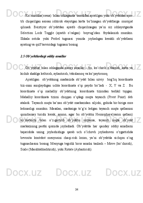 34Ko’rinishlar(ssena)   bilan   ishlaganda   tasodifan ajratilgan yoki ob’yektdan ajra-
tib   chiqarilgan   asosan   ishtirok   etayotgan   katta   bo’lmagan   ob’yektlarga   murojjat
qilinadi.   Beixtiyor   ob’yektdan   ajratib   chiqarilmagan   ya’ni   siz   ishlayotganda
Selection   Lock   Toggle   (ajratib   o’ralgan)   buyrug’idan   foydalanish   mumkin.
Shkala   ostida   yoki   Probel   tugmasi   yonida   joylashgan   kerakli   ob’yektlarni
ajrating va qulf tasviridagi tugmani bosing.
2.5   Ob’yektlardagi   oddiy   amallar
Ob’yektlar  bilan  ishlaganda  asosiy  amallar   –  bu,  ko’chirib  o’tkazish,  katta   va
kichik shaklga keltirish, aylantirish, tekislamoq va ko’paytirmoq.
Ajratilgan  ob’yektning   markazida   ob’yekt   bilan   uzviy	  bog’liq   koordinata
tizi-mini   aniqlaydigan   uchta   koordinata   o’qi   paydo   bo’ladi   -   X,   Y   va   Z   .   Bu
koordinata   o’qi   mahalliy   ob’yektning   koordinata   tizimdan   tashkil   topgan.
Mahalliy   koordinata   tizimi   chiqqan   o’qdagi   nuqta   tayanch   (Pivot   Point)   deb
ataladi.   Tayanch   nuqta   ba’zan   ob’yekt   markazidan   siljishi,   gohida  bir-biriga   mos
kelmasligi   mumkin.   Masalan,   markazga   to’g’ri   kelgan   tayanch   nuqta   qatlamini
qimirlamay   turishi   kerak,   ammo,   agar   bu   ob’yektni   Hemisphere(yarim   qatlam)
ko’rsatkichi   bilan   o’z-gartirib   ob’yektni   sozlansa,   tayanch   nuqta   ob’yekt
markazining   pastki   qismida   joylashadi.   Ob’yektda   har   qanday   oddiy   amallarni
bajarishda   uning   joylashishiga   qarab   uch   o’lchovli   joylashuvni   o’zgartishda
bevosita   kontekst   menyusini   chaqi-rish   lozim,   ya’ni   ob’yektda   sichqon   o’ng
tugmachasini  bosing.  Menyuga  tegishli  biror  amalni  tanlash  – Move  (ko’chirish),
Scale (Masshtablashtirish), yoki Rotate (Aylantirish).