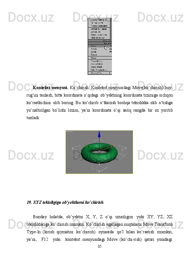 35Kontekst  menyusi.   Ko’chirish.  Kontekst  menyusidagi  Move(ko’chirish)  buy-
rug’ini tanlash, bitta koordinata o’qidagi   ob’yektning   koordinata tizimiga sichqon
ko’rsatkichini   olib   boring.   Bu   ko’chirib   o’tkazish   boshqa   tekislikka   olib   o’tishga
yo’naltirilgan   bo’lishi   lozim,   ya’ni   koordinata   o’qi   sariq   rangda   bir   oz   yoritib
turiladi.
19.   XYZ   tekisligiga   ob’yektlarni   ko’chirish
Bunday   holatda,   ob’yektni   X,   Y,   Z   o’qi   uzunligini   yoki   XY,   YZ,   XZ
tekisliklariga   ko’chirish   mumkin.   Ko’chirish   egallagan   nuqtalarni   Move   Transform
Type-In   (kirish   qiymatini   ko’chirish)   oynasida   qo’l   bilan   ko’rsatish   mumkin,
ya’ni,     F12     yoki     kontekst   menyusidagi   Move   (ko’chi-rish)   qatori   yonidagi 