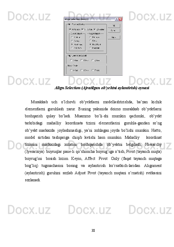 38Align   Selection   (Ajratilgan   ob’yektni   aylantirish)   oynasi
Murakkab   uch   o’lchovli   ob’yektlarni   modellashtirishda,   ba’zan   kichik
elementlarni   guruhlash   zarur.   Buning   yakunida   doimo   murakkab   ob’yektlarni
boshqarish   qulay   bo’ladi.   Muammo   bo’li-shi   mumkin   qachonki,   ob’yekt
tarkibidagi   mahalliy   koordinata   tizimi   elementlarini   guruhla-gandan   so’ng
ob’yekt   markazda   joylashmasligi,   ya’ni   xohlagan   joyda   bo’lishi   mumkin.   Hatto,
model   sirtidan   tashqariga   chiqib   ketishi   ham   mumkin.   Mahalliy     koordinat
tizimini   markazdagi   xolatini   boshqarishda   ob’yektni   belgilash,   Hierarchy
(Iyerarxiya)   buyruqlar   pane-li   qo’shimcha   buyrug’iga   o’tish,   Pivot   (tayanch   nuqta)
buyrug’ini   bosish   lozim.   Keyin,   Affect   Pivot   Only   (faqat   tayanch   nuqtaga
bog’liq)   tugmachasini   bosing   va   aylantirish   ko’rsatkich-laridan   Alignment
(aylantirish)   guruhini   sozlab   Adjust   Pivot   (tayanch   nuqtani   o’rnatish)   svitkasini
sozlanadi. 