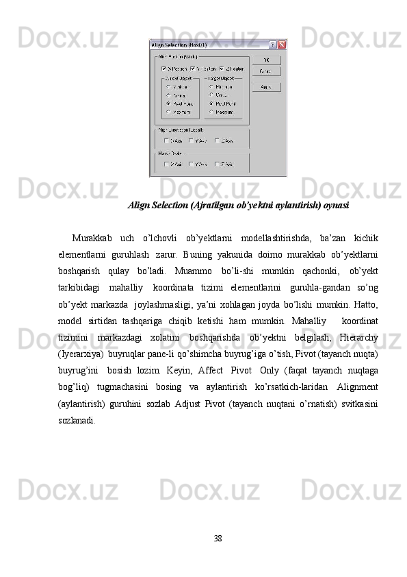 38Align   Selection   (Ajratilgan   ob’yektni   aylantirish)   oynasi
Murakkab   uch   o’lchovli   ob’yektlarni   modellashtirishda,   ba’zan   kichik
elementlarni   guruhlash   zarur.   Buning   yakunida   doimo   murakkab   ob’yektlarni
boshqarish   qulay   bo’ladi.   Muammo   bo’li-shi   mumkin   qachonki,   ob’yekt
tarkibidagi   mahalliy   koordinata   tizimi   elementlarini   guruhla-gandan   so’ng
ob’yekt   markazda   joylashmasligi,   ya’ni   xohlagan   joyda   bo’lishi   mumkin.   Hatto,
model   sirtidan   tashqariga   chiqib   ketishi   ham   mumkin.   Mahalliy     koordinat
tizimini   markazdagi   xolatini   boshqarishda   ob’yektni   belgilash,   Hierarchy
(Iyerarxiya)   buyruqlar   pane-li   qo’shimcha   buyrug’iga   o’tish,   Pivot   (tayanch   nuqta)
buyrug’ini   bosish   lozim.   Keyin,   Affect   Pivot   Only   (faqat   tayanch   nuqtaga
bog’liq)   tugmachasini   bosing   va   aylantirish   ko’rsatkich-laridan   Alignment
(aylantirish)   guruhini   sozlab   Adjust   Pivot   (tayanch   nuqtani   o’rnatish)   svitkasini
sozlanadi.